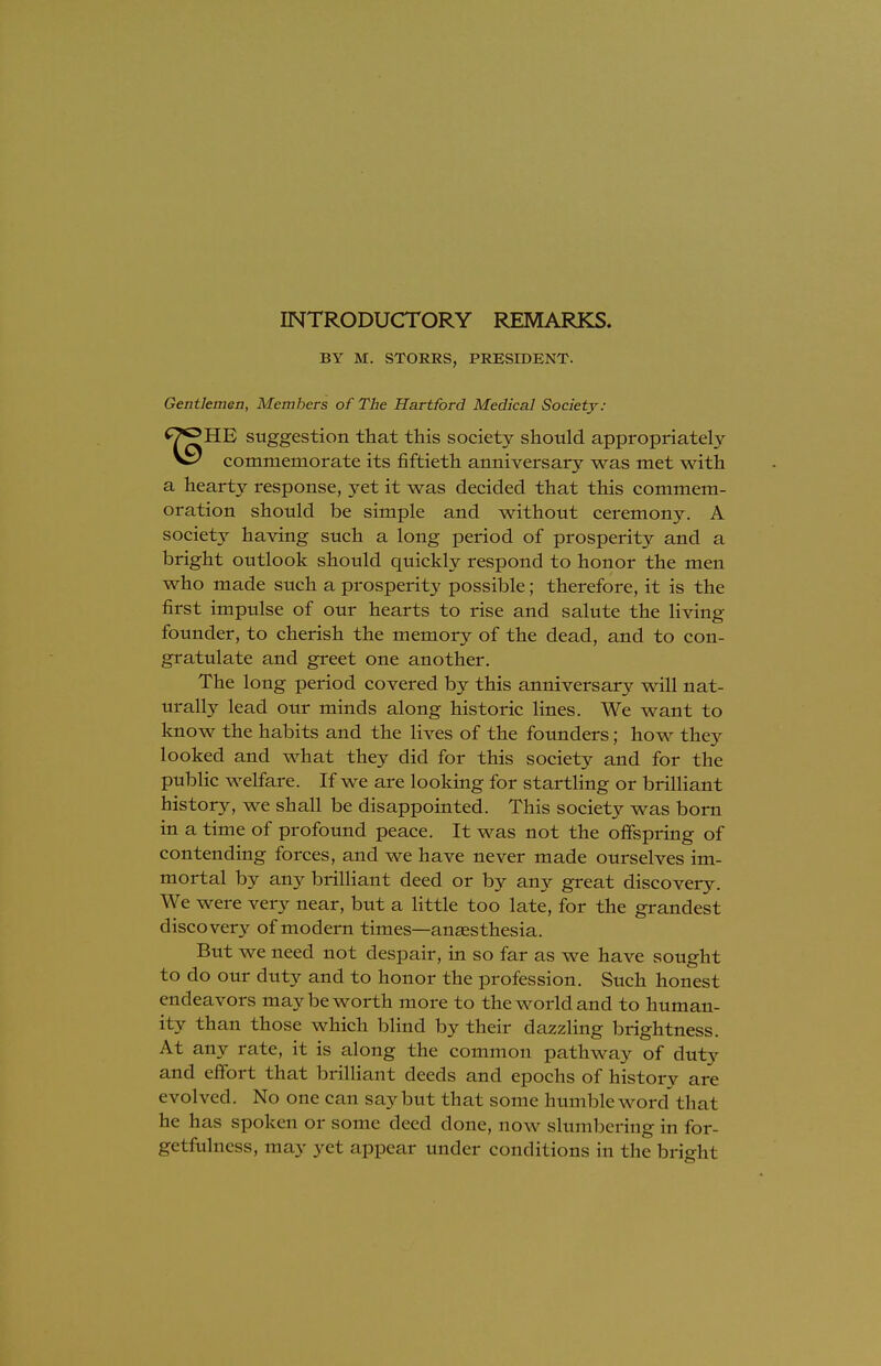 INTRODUCTORY REMARKS. BY M. STORRS, PRESIDENT. Gentlemen, Members of The Hartford Medical Society: *7*?HE suggestion that this society should appropriately commemorate its fiftieth anniversary was met with a hearty response, yet it was decided that this commem- oration should be simple and without ceremony. A society having such a long period of prosperity and a bright outlook should quickly respond to honor the men who made such a prosperity possible; therefore, it is the first impulse of our hearts to rise and salute the living- founder, to cherish the memory of the dead, and to con- gratulate and greet one another. The long period covered by this anniversary will nat- urally lead our minds along historic lines. We want to know the habits and the lives of the founders; how they looked and what they did for this society and for the public welfare. If we are looking for startling or brilliant history, we shall be disappointed. This society was born in a time of profound peace. It was not the offspring of contending forces, and we have never made ourselves im- mortal by any brilliant deed or by any great discovery. We were very near, but a little too late, for the grandest discovery of modern times—anaesthesia. But we need not despair, in so far as we have sought to do our duty and to honor the profession. Such honest endeavors may be worth more to the world and to human- ity than those which blind by their dazzling brightness. At any rate, it is along the common pathway of duty and effort that brilliant deeds and epochs of history are evolved. No one can say but that some humble word that he has spoken or some deed done, now slumbering in for- getfulness, may yet appear under conditions in the briglrt