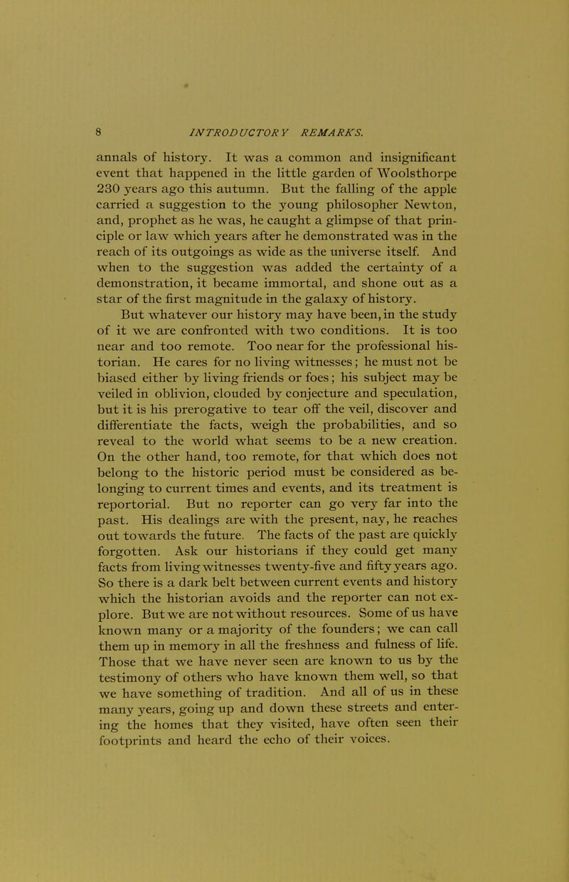 annals of history. It was a common and insignificant event that happened in the little garden of Woolsthorpe 230 years ago this autumn. But the falling of the apple carried a suggestion to the young philosopher Newton, and, prophet as he was, he caught a glimpse of that prin- ciple or law which years after he demonstrated was in the reach of its outgoings as wide as the universe itself. And when to the suggestion was added the certainty of a demonstration, it became immortal, and shone out as a star of the first magnitude in the galaxy of history. But whatever our history may have been, in the study of it we are confronted with two conditions. It is too near and too remote. Too near for the professional his- torian. He cares for no living witnesses; he must not be biased either by living friends or foes; his subject may be veiled in oblivion, clouded by conjecture and speculation, but it is his prerogative to tear off the veil, discover and differentiate the facts, weigh the probabilities, and so reveal to the world what seems to be a new creation. On the other hand, too remote, for that which does not belong to the historic period must be considered as be- longing to current times and events, and its treatment is reportorial. But no reporter can go very far into the past. His dealings are with the present, nay, he reaches out towards the future. The facts of the past are quickly forgotten. Ask our historians if they could get many facts from living witnesses twenty-five and fifty years ago. So there is a dark belt between current events and history which the historian avoids and the reporter can not ex- plore. But we are not without resources. Some of us have known many or a majority of the founders; we can call them up in memory in all the freshness and fulness of life. Those that we have never seen are known to us by the testimony of others who have known them well, so that we have something of tradition. And all of us in these many years, going up and down these streets and enter- ing the homes that they visited, have often seen their footprints and heard the echo of their voices.