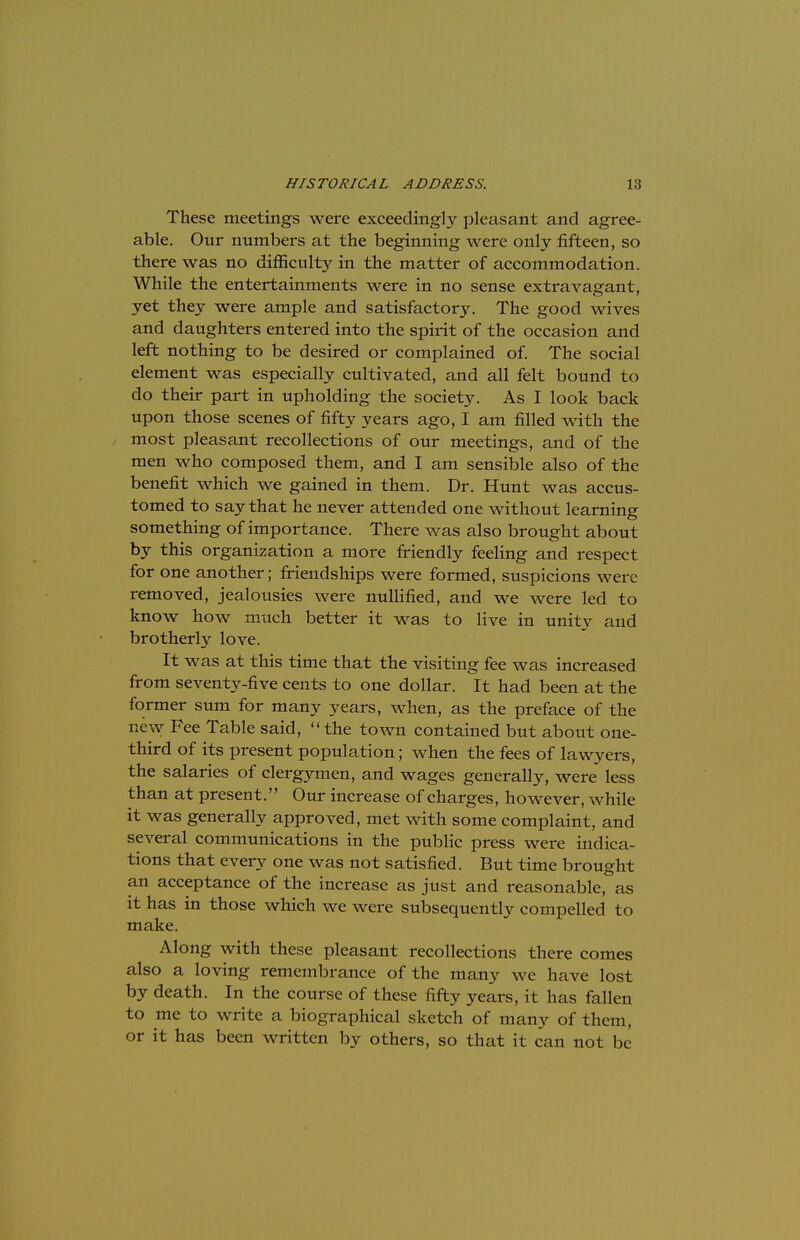 These meetings were exceedingly pleasant and agree- able. Our numbers at the beginning were only fifteen, so there was no difficulty in the matter of accommodation. While the entertainments were in no sense extravagant, yet they were ample and satisfactory. The good wives and daughters entered into the spirit of the occasion and left nothing to be desired or complained of. The social element was especially cultivated, and all felt bound to do their part in upholding the society. As I look back upon those scenes of fifty years ago, I am filled with the most pleasant recollections of our meetings, and of the men who composed them, and I am sensible also of the benefit which we gained in them. Dr. Hunt was accus- tomed to say that he never attended one without learning something of importance. There was also brought about by this organization a more friendly feeling and respect for one another; friendships were formed, suspicions were removed, jealousies were nullified, and we were led to know how much better it was to live in unity and brotherly love. It was at this time that the visiting fee was increased from seventy-five cents to one dollar. It had been at the former sum for many years, when, as the preface of the new Fee Table said, the town contained but about one- third of its present population; when the fees of lawyers, the salaries of clergymen, and wages generally, were less than at present. Our increase of charges, however, while it was generally approved, met with some complaint, and several communications in the public press were indica- tions that every one was not satisfied. But time brought an acceptance of the increase as just and reasonable, as it has in those which we were subsequently compelled to make. Along with these pleasant recollections there comes also a loving remembrance of the many we have lost by death. In the course of these fifty years, it has fallen to me to write a biographical sketch of many of them, or it has been written by others, so that it can not be