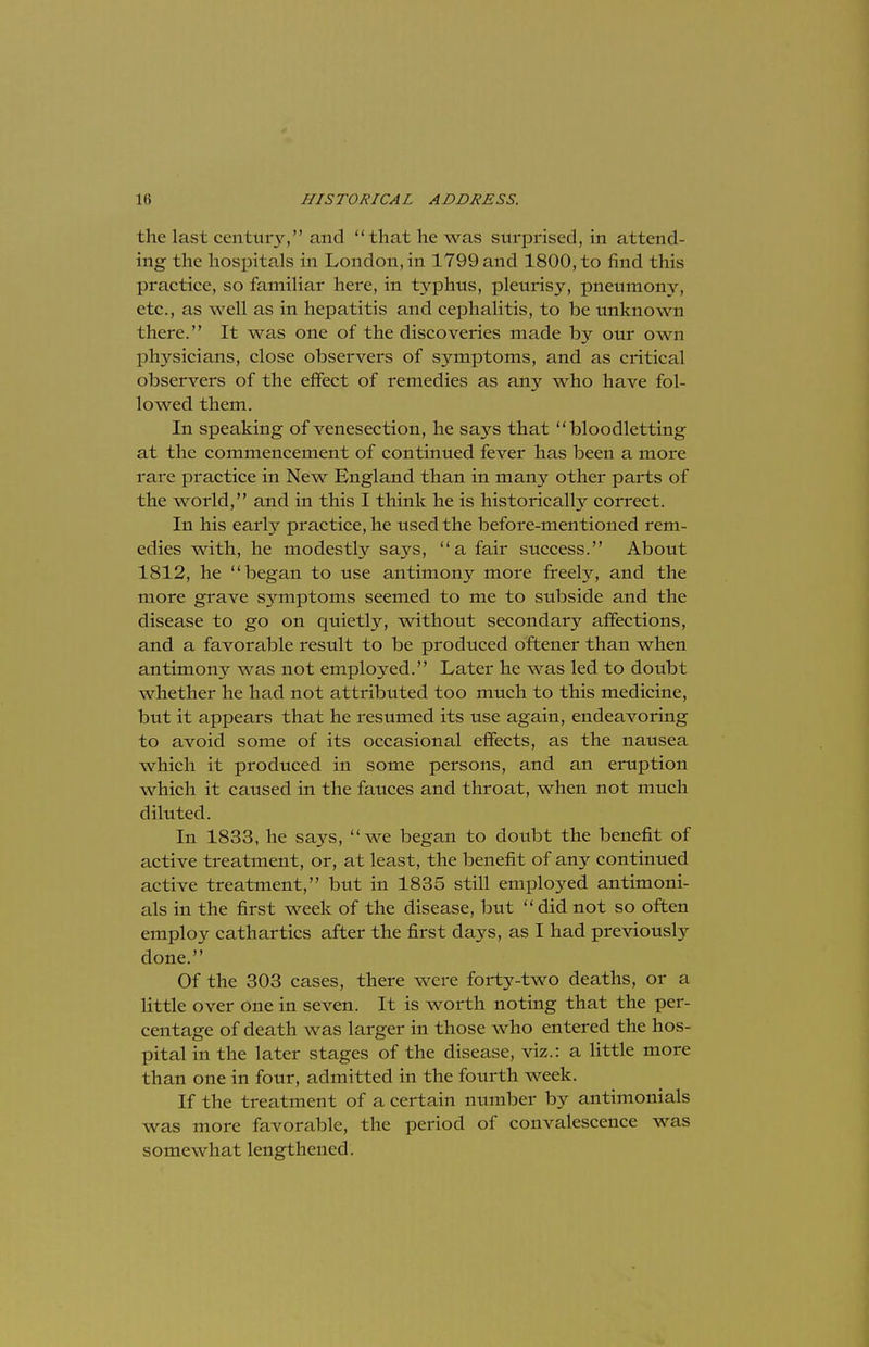 the last century, and that he was surprised, in attend- ing the hospitals in London, in 1799 and 1800, to find this practice, so familiar here, in typhus, pleurisy, pneumony, etc., as well as in hepatitis and cephalitis, to be unknown there. It was one of the discoveries made by our own physicians, close observers of symptoms, and as critical observers of the effect of remedies as any who have fol- lowed them. In speaking of venesection, he says that bloodletting at the commencement of continued fever has been a more rare practice in New England than in many other parts of the world, and in this I think he is historically correct. In his early practice, he used the before-mentioned rem- edies with, he modestly says, a fair success. About 1812, he began to use antimony more freely, and the more grave symptoms seemed to me to subside and the disease to go on quietly, without secondary affections, and a favorable result to be produced oftener than when antimony was not employed. Later he was led to doubt whether he had not attributed too much to this medicine, but it appears that he resumed its use again, endeavoring to avoid some of its occasional effects, as the nausea which it produced in some persons, and an eruption which it caused in the fauces and throat, when not much diluted. In 1833, he says, we began to doubt the benefit of active treatment, or, at least, the benefit of any continued active treatment, but in 1835 still employed antimoni- als in the first week of the disease, but  did not so often employ cathartics after the first days, as I had previously done. Of the 303 cases, there were forty-two deaths, or a little over one in seven. It is worth noting that the per- centage of death was larger in those who entered the hos- pital in the later stages of the disease, viz.: a little more than one in four, admitted in the fourth week. If the treatment of a certain number by antimonials was more favorable, the period of convalescence was somewhat lengthened.