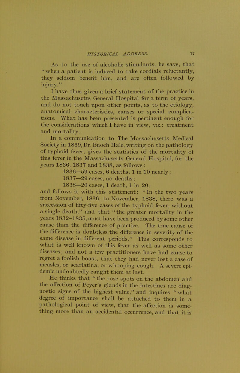 As to the use of alcoholic stimulants, he says, that '' when a patient is induced to take cordials reluctantly, they seldom benefit him, and are often followed by injury. I have thus given a brief statement of the practice in the Massachusetts General Hospital for a term of years, and do not touch upon other points, as to the etiology, anatomical characteristics, causes or special complica- tions. What has been presented is pertinent enough for the considerations which I have in view, viz.: treatment and mortality. In a communication to The Massachusetts Medical Society in 1839, Dr. Enoch Hale, writing on the pathology of typhoid fever, gives the statistics of the mortality of this fever in the Massachusetts General Hospital, for the years 1836, 1837 and 1838, as follows: 1836— 59 cases, 6 deaths, 1 in 10 nearly; 1837— 29 cases, no deaths ; 1838— 20 cases, 1 death, 1 in 20, and follows it with this statement: In the two years from November, 1836, to November, 1838, there was a succession of fifty-five cases of the typhoid fever, without a single death, and that the greater mortality in the years 1832-1835, must have been produced by some other cause than the difference of practice. The true cause of the difference is doubtless the difference in severity of the same disease in different periods. This corresponds to what is well known of this fever as well as some other diseases; and not a few practitioners have had cause to regret a foolish boast, that they had never lost a case of measles, or scarlatina, or whooping cough. A severe epi- demic undoubtedly caught them at last. He thinks that the rose spots on the abdomen and the affection of Peyer's glands in the intestines are diag- nostic signs of the highest value, and inquires what degree of importance shall be attached to them in a pathological point of view, that the affection is some- thing more than an accidental occurrence, and that it is