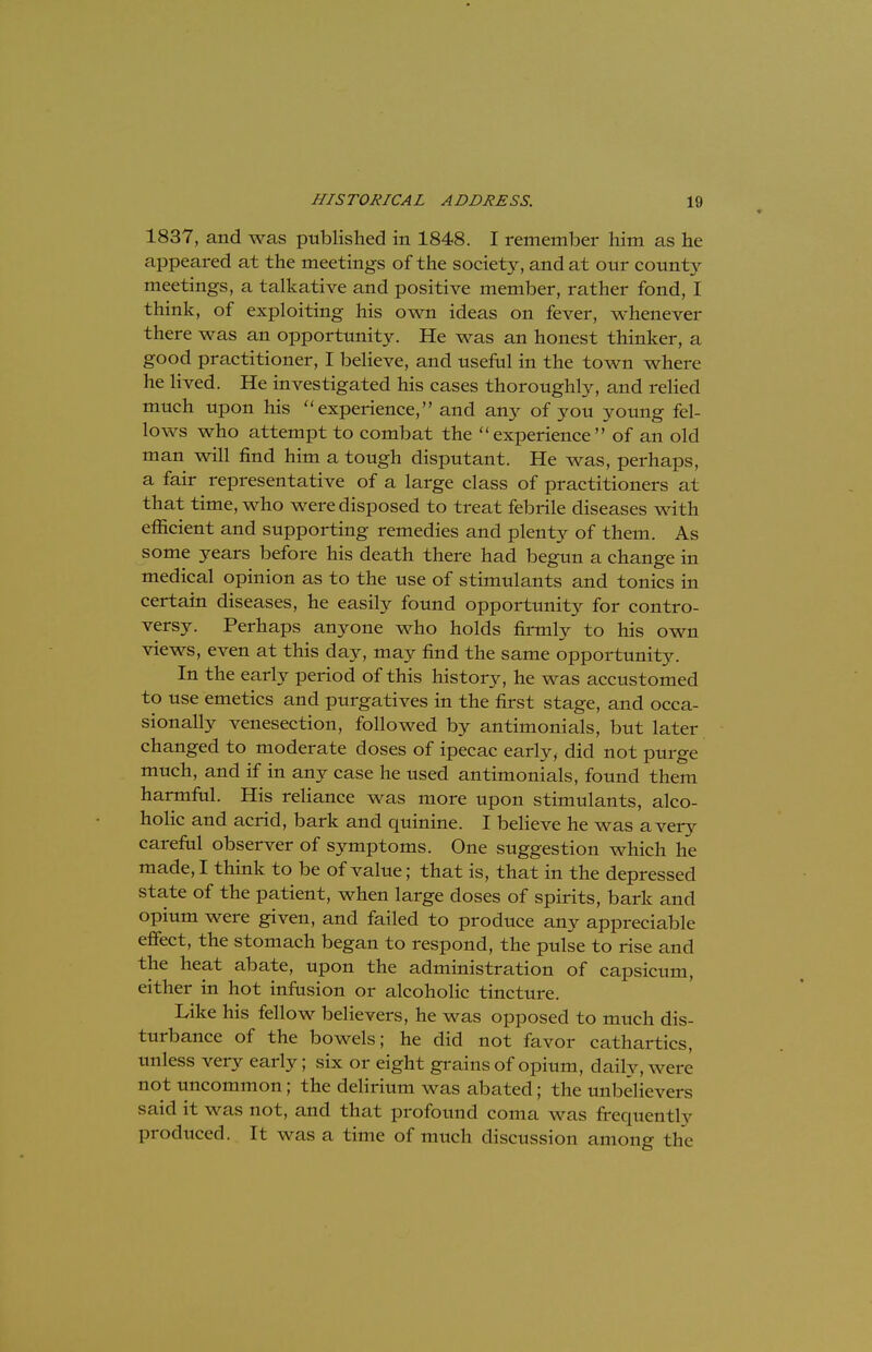 1837, and was published in 1848. I remember him as he appeared at the meetings of the society, and at our county meetings, a talkative and positive member, rather fond, I think, of exploiting his own ideas on fever, whenever there was an opportunity. He was an honest thinker, a good practitioner, I believe, and useful in the town where he lived. He investigated his cases thoroughly, and relied much upon his experience, and any of you young fel- lows who attempt to combat the experience of an old man will find him a tough disputant. He was, perhaps, a fair representative of a large class of practitioners at that time, who were disposed to treat febrile diseases with efficient and supporting remedies and plenty of them. As some years before his death there had begun a change in medical opinion as to the use of stimulants and tonics in certain diseases, he easily found opportunity for contro- versy. Perhaps anyone who holds firmly to his own views, even at this day, may find the same opportunity. In the early period of this history, he was accustomed to use emetics and purgatives in the first stage, and occa- sionally venesection, followed by antimonials, but later changed to moderate doses of ipecac early, did not purge much, and if in any case he used antimonials, found them harmful. His reliance was more upon stimulants, alco- holic and acrid, bark and quinine. I believe he was a very careful observer of symptoms. One suggestion which he made, I think to be of value; that is, that in the depressed state of the patient, when large doses of spirits, bark and opium were given, and failed to produce any appreciable effect, the stomach began to respond, the pulse to rise and the heat abate, upon the administration of capsicum, either in hot infusion or alcoholic tincture. Like his fellow believers, he was opposed to much dis- turbance of the bowels; he did not favor cathartics, unless very early; six or eight grains of opium, daily, were not uncommon; the delirium was abated; the unbelievers said it was not, and that profound coma was frequently produced. It was a time of much discussion among the