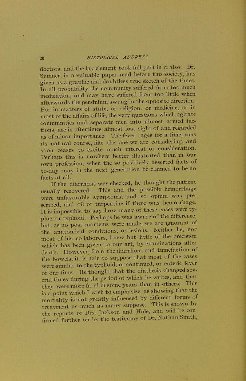 doctors, and the lay element took full part in it also. Dr. Sumner, in a valuable paper read before this society, has given us a graphic and doubtless true sketch of the times. In all probability the community suffered from too much medication, and may have suffered from too little when afterwards the pendulum swung in the opposite direction. For in matters of state, or religion, or medicine, or in most of the affairs of life, the very questions which agitate communities and separate men into almost armed fac- tions, are in aftertimes almost lost sight of and regarded as of minor importance. The fever rages for a time, runs its natural course, like the one we are considering, and soon ceases to excite much interest or consideration. Perhaps this is nowhere better illustrated than in our own profession, when the so positively asserted facts of to-day may in the next generation be claimed to be no facts at all. If the diarrhoea was checked, he thought the patient usually recovered. This and the possible hemorrhage were unfavorable symptoms, and so opium was pre- scribed, and oil of turpentine if there was hemorrhage. It is impossible to say how many of these cases were ty- phus or typhoid. Perhaps he was aware of the difference, but, as no post mortems were made, we are ignorant of the' anatomical conditions, or lesions. Neither he, nor most of his co-laborers, knew but little of the precision which has been given to our art, by examinations after death. However, from the diarrhoea and tumefaction of the bowels, it is fair to suppose that most of the cases were similar to the typhoid, or continued, or enteric fever of our time. He thought that the diathesis changed sev- eral times during the period of which he writes, and that they were more fatal hi some years than in others. This is a point which I wish to emphasize, as showing that the mortality is not greatly influenced by different forms of treatment as much as many suppose. This is shown by the reports of Drs. Jackson and Hale, and will be con- firmed further on by the testimony of Dr. Nathan Smith,