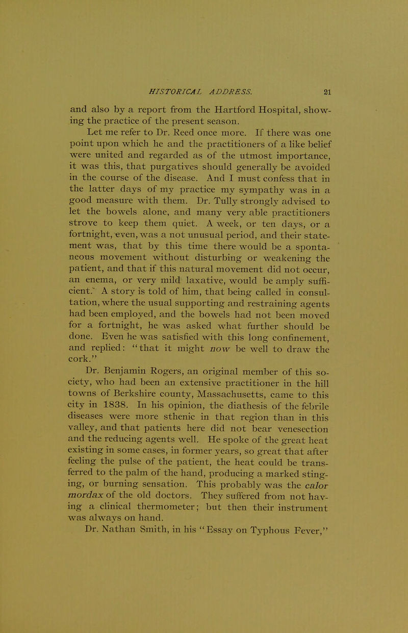 and also by a report from the Hartford Hospital, show- ing the practice of the present season. Let me refer to Dr. Reed once more. If there was one point upon which he and the practitioners of a like belief were united and regarded as of the utmost importance, it was this, that purgatives should generally be avoided in the course of the disease. And I must confess that in the latter days of my practice my sympathy was in a good measure with them. Dr. Tully strongly advised to let the bowels alone, and many very able practitioners strove to keep them quiet. A week, or ten days, or a fortnight, even, was a not unusual period, and their state- ment was, that by this time there would be a sponta- neous movement without disturbing or weakening the patient, and that if this natural movement did not occur, an enema, or very mild laxative, would be amply suffi- cient. A story is told of him, that being called in consul- tation, where the usual supporting and restraining agents had been employed, and the bowels had not been moved for a fortnight, he was asked what further should be clone. Even he was satisfied with this long confinement, and replied: that it might now be well to draw the cork. Dr. Benjamin Rogers, an original member of this so- ciety, who had been an extensive practitioner in the hill towns of Berkshire county, Massachusetts, came to this city in 1838. In his opinion, the diathesis of the febrile diseases were more sthenic in that region than in this valley, and that patients here did not bear venesection and the reducing agents well. He spoke of the great heat existing in some cases, in former years, so great that after feeling the pulse of the patient, the heat could be trans- ferred to the palm of the hand, producing a marked sting- ing, or burning sensation. This probably was the calor mordax of the old doctors. They suffered from not hav- ing a clinical thermometer; but then their instrument was always on hand. Dr. Nathan Smith, in his Essay on Typhous Fever,