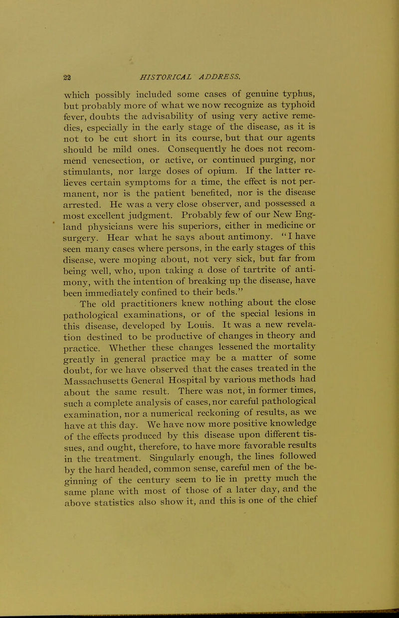 which possibly included some cases of genuine typhus, but probably more of what we now recognize as typhoid fever, doubts the advisability of using very active reme- dies, especially in the early stage of the disease, as it is not to be cut short in its course, but that our agents should be mild ones. Consequently he does not recom- mend venesection, or active, or continued purging, nor stimulants, nor large doses of opium. If the latter re- lieves certain symptoms for a time, the effect is not per- manent, nor is the patient benefited, nor is the disease arrested. He was a very close observer, and possessed a most excellent judgment. Probably few of our New Eng- land physicians were his superiors, either in medicine or surgery. Hear what he says about antimony. I have seen many cases where persons, in the early stages of this disease, were moping about, not very sick, but far from being well, who, upon taking a dose of tartrite of anti- mony, with the intention of breaking up the disease, have been immediately confined to their beds. The old practitioners knew nothing about the close pathological examinations, or of the special lesions in this disease, developed by Louis. It was a new revela- tion destined to be productive of changes in theory and practice. Whether these changes lessened the mortality greatly in general practice may be a matter of some doubt, for we have observed that the cases treated in the Massachusetts General Hospital by various methods had about the same result. There was not, in former times, such a complete analysis of cases, nor careful pathological examination, nor a numerical reckoning of results, as we have at this day. We have now more positive knowledge of the effects produced by this disease upon different tis- sues, and ought, therefore, to have more favorable results in the treatment. Singularly enough, the lines followed by the hard headed, common sense, careful men of the be- ginning of the century seem to lie in pretty much the same plane with most of those of a later day, and the above statistics also show it, and this is one of the chief