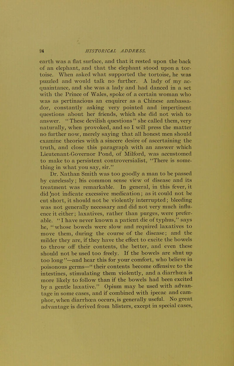 earth was a flat surface, and that it rested upon the back of an elephant, and that the elephant stood upon a tor- toise. When asked what supported the tortoise, he was puzzled and would talk no further. A lady of my ac- quaintance, and she was a lady and had danced in a set with the Prince of Wales, spoke of a certain woman who was as pertinacious an enquirer as a Chinese ambassa- dor, constantly asking very pointed and impertinent questions about her friends, which she did not wish to answer.  These devilish questions  she called them, very naturally, when provoked, and so I will press the matter no further now, merely saying that all honest men should examine theories with a sincere desire of ascertaining the truth, and close this paragraph with an answer which Lieutenant-Governor Pond, of Milford, was accustomed to make to a persistent controversialist, There is some- thing in what you say, sir. Dr. Nathan Smith was too goodly a man to be passed by carelessly; his common sense view of disease and its treatment was remarkable. In general, in this fever, it did [not indicate excessive medication; as it could not be cut short, it should not be violently interrupted; bleeding was not generally necessary and did not very much influ- ence it either; laxatives, rather than purges, were prefer- able.  I have never known a patient die of typhus, says he, whose bowels were slow and required laxatives to move them, during the course of the disease; and the milder they are, if they have the effect to excite the bowels to throw off their contents, the better, and even these should not be used too freely. If the bowels are shut up too long—and hear this for your comfort, who believe in poisonous germs—their contents become offensive to the intestines, stimulating them violently, and a diarrhoea is more likely to follow than if the bowels had been excited by a gentle laxative. Opium may be used with advan- tage in some cases, and if combined with ipecac and cam- phor, when diarrhoea occurs, is generally useful. No great advantage is derived from blisters, except in special cases,