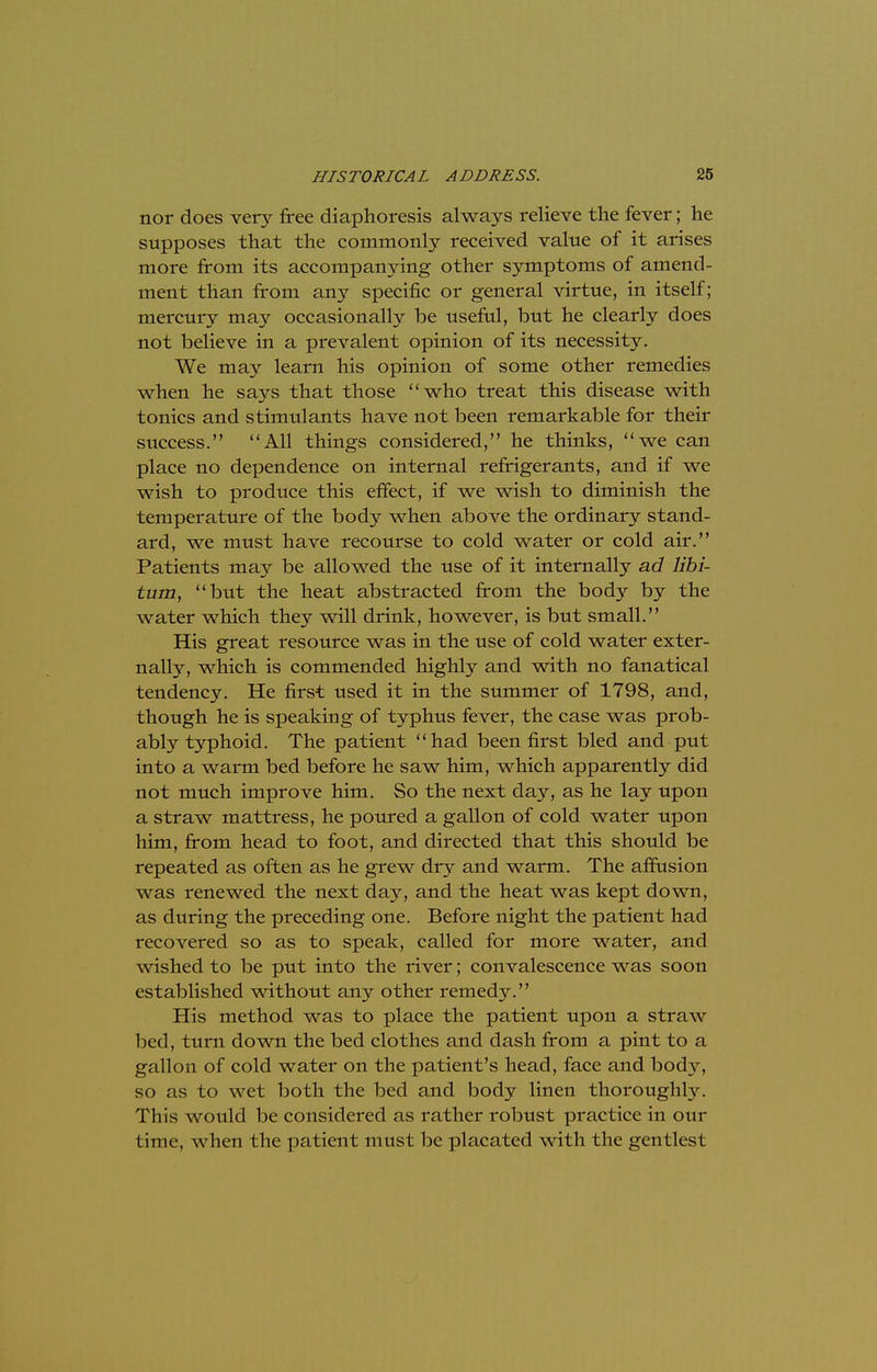 nor does very free diaphoresis always relieve the fever; he supposes that the commonly received value of it arises more from its accompanying other symptoms of amend- ment than from any specific or general virtue, in itself; mercury may occasionally be useful, but he clearly does not believe in a prevalent opinion of its necessity. We may learn his opinion of some other remedies when he says that those who treat this disease with tonics and stimulants have not been remarkable for their success. All things considered, he thinks, we can place no dependence on internal refrigerants, and if we wish to produce this effect, if we wish to diminish the temperature of the body when above the ordinary stand- ard, we must have recourse to cold water or cold air. Patients may be allowed the use of it internally ad libi- tum, but the heat abstracted from the body by the water which they will drink, however, is but small. His great resource was in the use of cold water exter- nally, which is commended highly and with no fanatical tendency. He first used it in the summer of 1798, and, though he is speaking of typhus fever, the case was prob- ably typhoid. The patient had been first bled and put into a warm bed before he saw him, which apparently did not much improve him. So the next day, as he lay upon a straw mattress, he poured a gallon of cold water upon him, from head to foot, and directed that this should be repeated as often as he grew dry and warm. The affusion was renewed the next day, and the heat was kept down, as during the preceding one. Before night the patient had recovered so as to speak, called for more water, and wished to be put into the river; convalescence was soon established without any other remedy. His method was to place the patient upon a straw bed, turn down the bed clothes and dash from a pint to a gallon of cold water on the patient's head, face and body, so as to wet both the bed and body linen thoroughly. This would be considered as rather robust practice in our time, when the patient must be placated with the gentlest