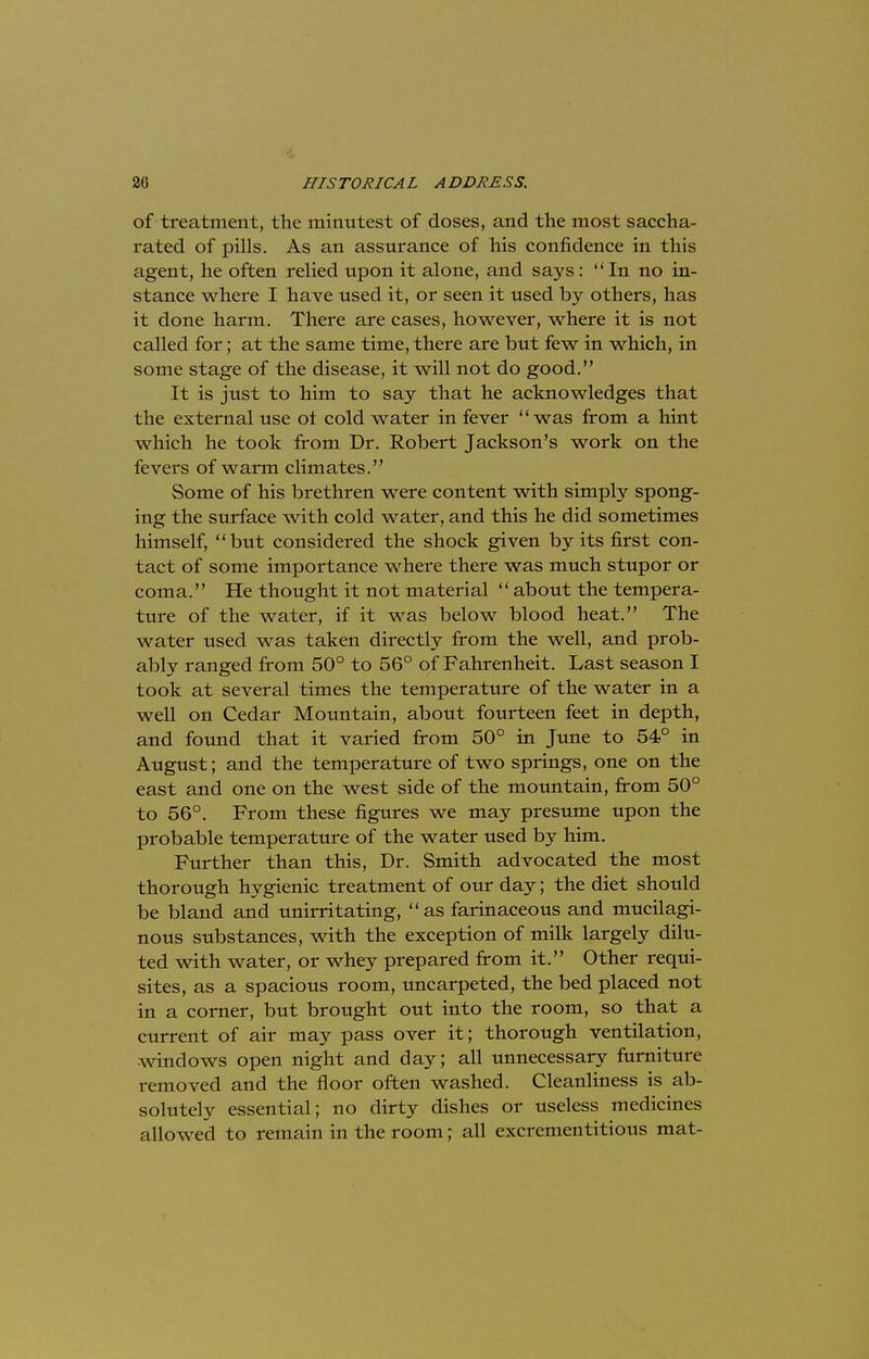of treatment, the minutest of doses, and the most saccha- rated of pills. As an assurance of his confidence in this agent, he often relied upon it alone, and says:  In no in- stance where I have used it, or seen it used by others, has it done harm. There are cases, however, where it is not called for; at the same time, there are but few in which, in some stage of the disease, it will not do good. It is just to him to say that he acknowledges that the external use ot cold water in fever was from a hint which he took from Dr. Robert Jackson's work on the fevers of warm climates. Some of his brethren were content with simply spong- ing the surface with cold water, and this he did sometimes himself, but considered the shock given by its first con- tact of some importance where there was much stupor or coma. He thought it not material  about the tempera- ture of the water, if it was below blood heat. The water used was taken directly from the well, and prob- ably ranged from 50° to 56° of Fahrenheit. Last season I took at several times the temperature of the water in a well on Cedar Mountain, about fourteen feet in depth, and found that it varied from 50° in June to 54° in August; and the temperature of two springs, one on the east and one on the west side of the mountain, from 50° to 56°. From these figures we may presume upon the probable temperature of the water used by him. Further than this, Dr. Smith advocated the most thorough hygienic treatment of our day; the diet should be bland and unirritating, as farinaceous and mucilagi- nous substances, with the exception of milk largely dilu- ted with water, or whey prepared from it. Other requi- sites, as a spacious room, uncarpeted, the bed placed not in a corner, but brought out into the room, so that a current of air may pass over it; thorough ventilation, windows open night and day; all unnecessary furniture removed and the floor often washed. Cleanliness is ab- solutely essential; no dirty dishes or useless medicines allowed to remain in the room; all excrementitious mat-