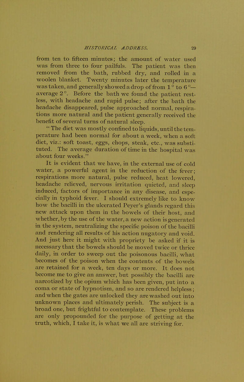 from ten to fifteen mintttes; the amount of water used was from three to four pailfuls. The patient was then removed from the bath, rubbed dry, and rolled in a woolen blanket. Twenty minutes later the temperature was taken, and generally showed a drop of from 1 ° to 6 °— average 2 °. Before the bath we found the patient rest- less, with headache and rapid pulse; after the bath the headache disappeared, pulse approached normal, respira- tions more natural and the patient generally received the benefit of several turns of natural sleep. The diet was mostly confined to liquids, until the tem- perature had been normal for about a week, when a soft diet, viz.: soft toast, eggs, chops, steak, etc., was substi- tuted. The average duration of time in the hospital was about four weeks. It is evident that we have, in the external use of cold water, a powerful agent in the reduction of the fever; respirations more natural, pulse reduced, heat lowered, headache relieved, nervous irritation quieted, and sleep induced, factors of importance in any disease, and espe- cially in typhoid fever. I should extremely like to know how the bacilli in the ulcerated Peyer's glands regard this new attack upon them in the bowels of their host, and whether, by the use of the water, a new action is generated in the system, neutralizing the specific poison of the bacilli and rendering all results of his action nugatory and void. And just here it might with propriety be asked if it is necessary that the bowels should be moved twice or thrice daily, in order to sweep out the poisonous bacilli, what becomes of the poison when the contents of the bowels are retained for a week, ten days or more. It does not become me to give an answer, but possibly the bacilli are narcotized by the opium which has been given, put into a coma or state of hypnotism, and so are rendered helpless; and when the gates are unlocked they are washed out into unknown places and ultimately perish. The subject is a broad one, but frightful to contemplate. These problems are only propounded for the purpose of getting at the truth, which, I take it, is what we all are striving for.