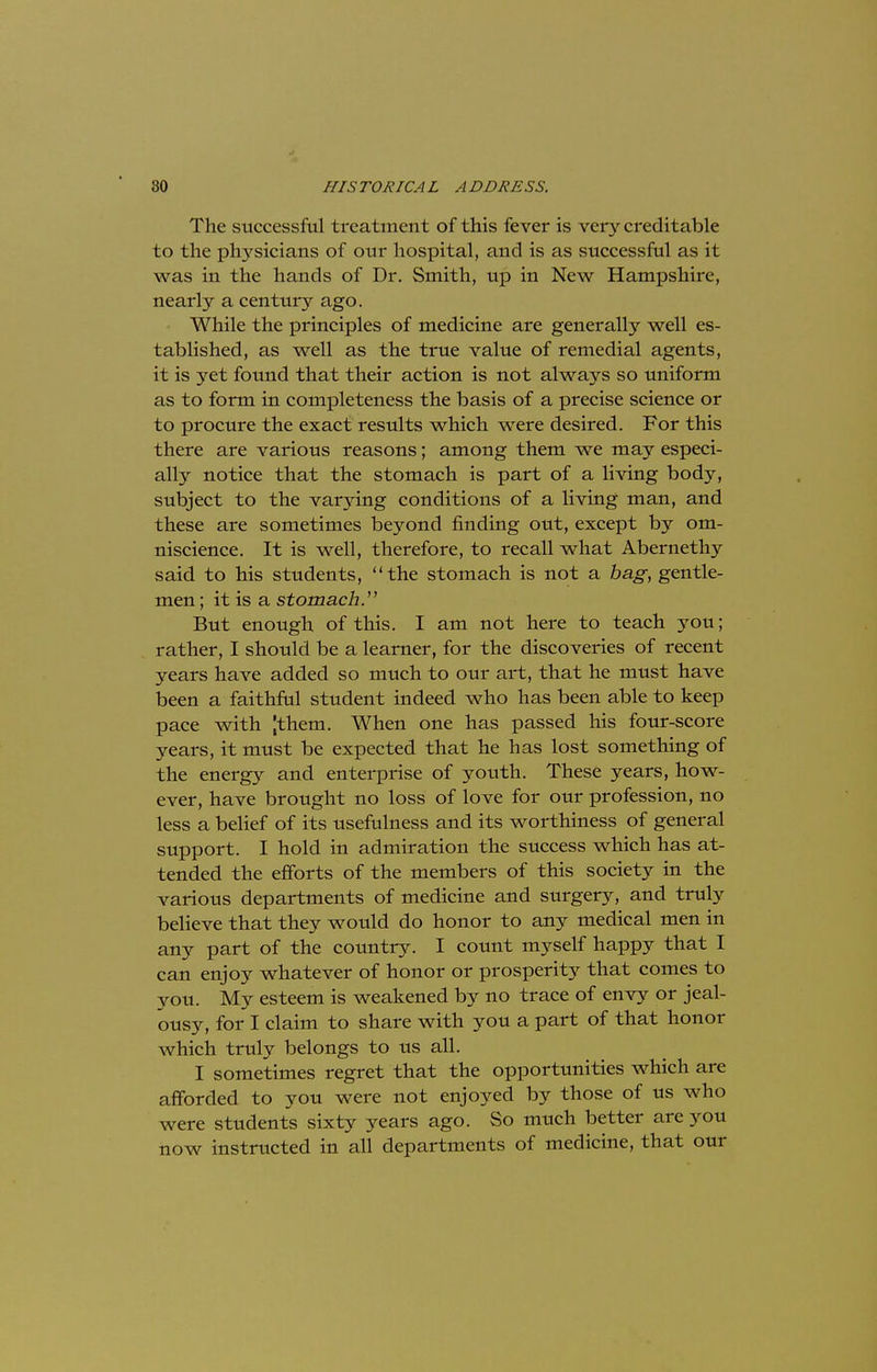 The successful treatment of this fever is very creditable to the physicians of our hospital, and is as successful as it was in the hands of Dr. Smith, up in New Hampshire, nearly a century ago. While the principles of medicine are generally well es- tablished, as well as the true value of remedial agents, it is yet found that their action is not always so uniform as to form in completeness the basis of a precise science or to procure the exact results which were desired. For this there are various reasons; among them we may especi- ally notice that the stomach is part of a living body, subject to the varying conditions of a living man, and these are sometimes beyond finding out, except by om- niscience. It is well, therefore, to recall what Abernethy said to his students, the stomach is not a bag, gentle- men ; it is a stomach. But enough of this. I am not here to teach you; rather, I should be a learner, for the discoveries of recent years have added so much to our art, that he must have been a faithful student indeed who has been able to keep pace with Jthem. When one has passed his four-score years, it must be expected that he has lost something of the energy and enterprise of youth. These years, how- ever, have brought no loss of love for our profession, no less a belief of its usefulness and its worthiness of general support. I hold in admiration the success which has at- tended the efforts of the members of this society in the various departments of medicine and surgery, and truly believe that they would do honor to any medical men in any part of the country. I count myself happy that I can enjoy whatever of honor or prosperity that comes to you. My esteem is weakened by no trace of envy or jeal- ousy, for I claim to share with you a part of that honor which truly belongs to us all. I sometimes regret that the opportunities which are afforded to you were not enjoyed by those of us who were students sixty years ago. So much better are you now instructed in all departments of medicine, that our