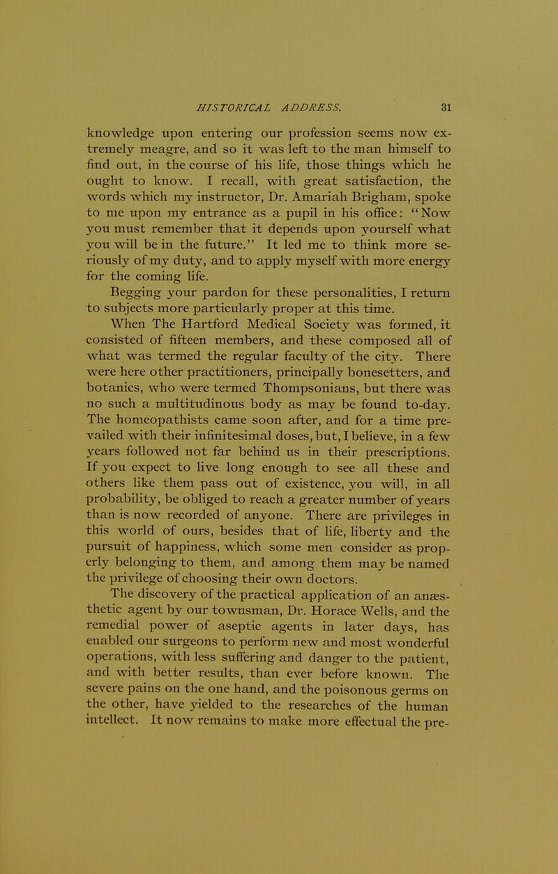 knowledge upon entering our profession seems now ex- tremely meagre, and so it was left to the man himself to find out, in the course of his life, those things which he ought to know. I recall, with great satisfaction, the words which my instructor, Dr. Amariah Brigham, spoke to me upon my entrance as a pupil in his office: Now you must remember that it depends upon yourself what you will be in the future. It led me to think more se- riously of my duty, and to apply myself with more energy for the coming life. Begging your pardon for these personalities, I return to subjects more particularly proper at this time. When The Hartford Medical Society was formed, it consisted of fifteen members, and these composed all of what was termed the regular faculty of the city. There were here other practitioners, principally bonesetters, and botanies, who were termed Thompsonians, but there was no such a multitudinous body as may be found to-day. The homeopathists came soon after, and for a time pre- vailed with their infinitesimal doses, but, I believe, in a few years followed not far behind us in their prescriptions. If you expect to live long enough to see all these and others like them pass out of existence, you will, in all probability, be obliged to reach a greater number of years than is now recorded of anyone. There are privileges in this world of ours, besides that of life, liberty and the pursuit of happiness, which some men consider as prop- erly belonging to them, and among them may be named the privilege of choosing their own doctors. The discovery of the practical application of an anaes- thetic agent by our townsman, Dr. Horace Wells, and the remedial power of aseptic agents in later days, has enabled our surgeons to perform new and most wonderful operations, with less suffering and danger to the patient, and with better results, than ever before known. The severe pains on the one hand, and the poisonous germs on the other, have yielded to the researches of the human intellect. It now remains to make more effectual the pre-