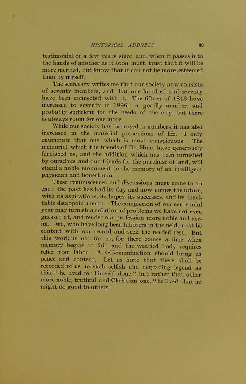 testimonial of a few years since, and, when it passes into the hands of another as it soon must, trust that it will be more merited, but know that it can not be more esteemed than by myself. The secretary writes me that our society now consists of seventy members, and that one hundred and seventy have been connected with it. The fifteen of 1846 have increased to seventy in 1896; a goodly number, and probably sufficient for the needs of the city, but there is always room for one more. While our society has increased in numbers, it has also increased in the material possessions of life. I only enumerate that one which is most conspicuous. The memorial which the friends of Dr. Hunt have generously furnished us, and the addition which has been furnished by ourselves and our friends for the purchase of land, will stand a noble monument to the memory of an intelligent physician and honest man. These reminiscences and discussions must come to an end: the past has had its day and now comes the future, with its aspirations, its hopes, its successes, and its inevi- table disappointments. The completion of our centennial year may furnish a solution of problems we have not even guessed at, and render our profession more noble and use- ful. We, who have long been laborers in the field, must be content with our record and seek the needed rest. But this work is not for us, for there comes a time when memory begins to fail, and the wearied body requires relief from labor. A self-examination should bring us peace and content. Let us hope that there shall be recorded of us no such selfish and degrading legend as this, he lived for himself alone, but rather that other more noble, truthful and Christian one,  he lived that he might do good to others.