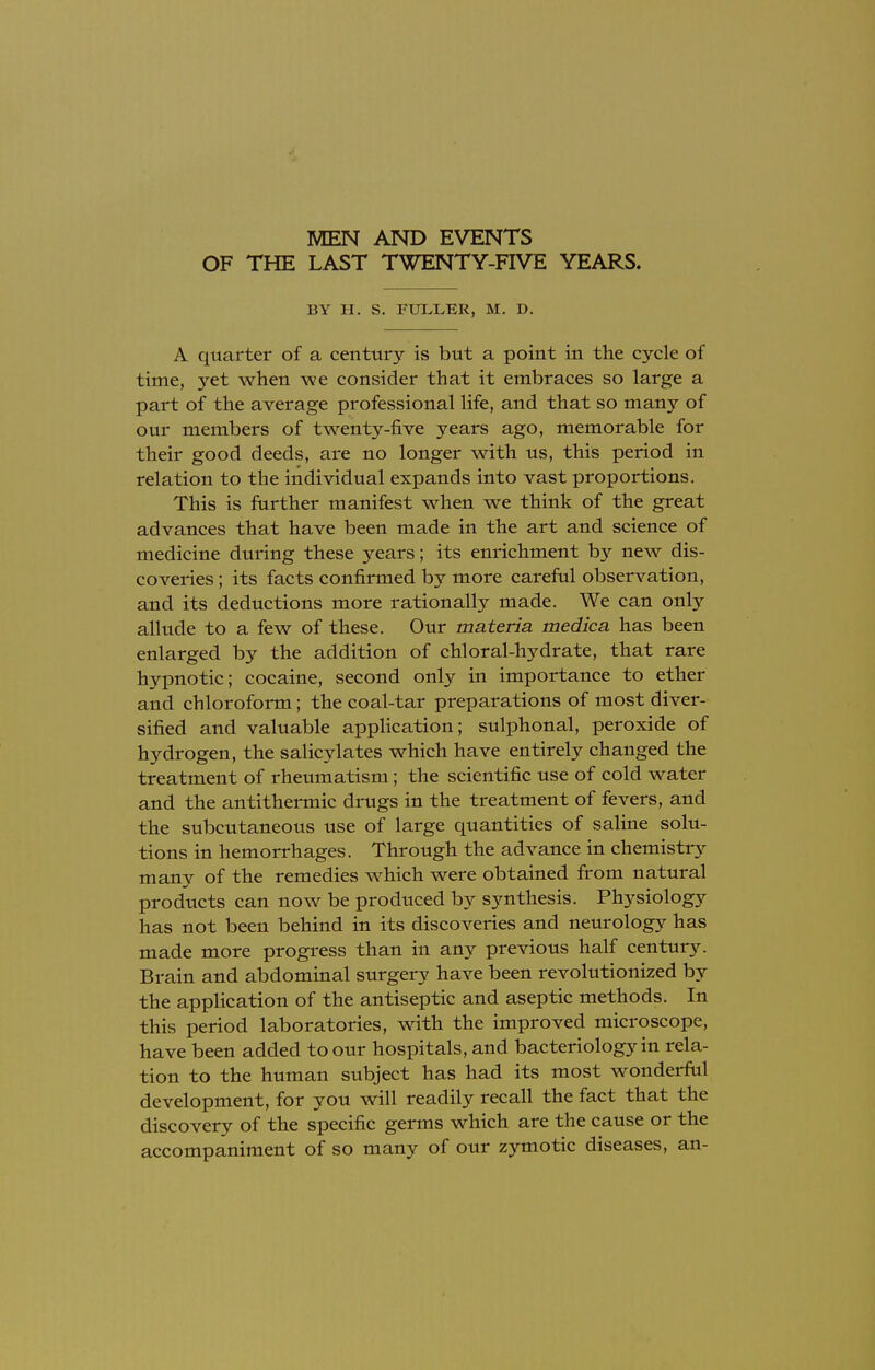 MEN AND EVENTS OF THE LAST TWENTY-FIVE YEARS. BY H. S. FULLER, M. D. A quarter of a century is but a point in the cycle of time, yet when we consider that it embraces so large a part of the average professional life, and that so many of our members of twenty-five years ago, memorable for their good deeds, are no longer with us, this period in relation to the individual expands into vast proportions. This is further manifest when we think of the great advances that have been made in the art and science of medicine during these years; its enrichment by new dis- coveries ; its facts confirmed by more careful observation, and its deductions more rationally made. We can only allude to a few of these. Our materia medica has been enlarged by the addition of chloral-hydrate, that rare hypnotic; cocaine, second only in importance to ether and chloroform; the coal-tar preparations of most diver- sified and valuable application; sulphonal, peroxide of hydrogen, the salicylates which have entirely changed the treatment of rheumatism; the scientific use of cold water and the antithermic drugs in the treatment of fevers, and the subcutaneous use of large quantities of saline solu- tions in hemorrhages. Through the advance in chemistry many of the remedies which were obtained from natural products can now be produced by synthesis. Physiology has not been behind in its discoveries and neurology has made more progress than in any previous half century. Brain and abdominal surgery have been revolutionized by the application of the antiseptic and aseptic methods. In this period laboratories, with the improved microscope, have been added to our hospitals, and bacteriology in rela- tion to the human subject has had its most wonderful development, for you will readily recall the fact that the discovery of the specific germs which are the cause or the accompaniment of so many of our zymotic diseases, an-