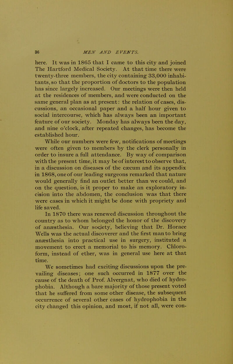 here. It was in 1865 that I came to this city and joined The Hartford Medical Society. At that time there were twenty-three members, the city containing 33,000 inhabi- tants, so that the proportion of doctors to the population has since largely increased. Our meetings were then held at the residences of members, and were conducted on the same general plan as at present: the relation of cases, dis- cussions, an occasional paper and a half hour given to social intercourse, which has always been an important feature of our society. Monday has always been the day, and nine o'clock, after repeated changes, has become the established hour. While our numbers were few, notifications of meetings were often given to members by the clerk personally in order to insure a full attendance. By way of comparison with the present time, it may be of interest to observe that, in a discussion on diseases of the caecum and its appendix in 1868, one of our leading surgeons remarked that nature would generally find an outlet better than we could, and on the question, is it proper to make an exploratory in- cision into the abdomen, the conclusion was that there were cases in which it might be done with propriety and life saved. In 1870 there was renewed discussion throughout the country as to whom belonged the honor of the discovery of anaesthesia. Our society, believing that Dr. Horace Wells was the actual discoverer and the first man to bring anaesthesia into practical use in surgery, instituted a movement to erect a memorial to his memory. Chloro- form, instead of ether, was in general use here at that time. We sometimes had exciting discussions upon the pre- vailing diseases; one such occurred in 1877 over the cause of the death of Prof. Alvergnat, who died of hydro- phobia. Although a bare majority of those present voted that he suffered from some other disease, the subsequent occurrence of several other cases of hydrophobia in the city changed this opinion, and most, if not all, were con-