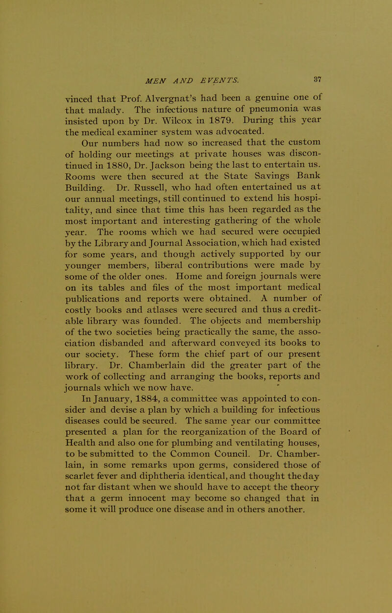 vinced that Prof. Alvergnat's had been a genuine one of that malady. The infections nature of pneumonia was insisted upon by Dr. Wilcox in 1879. During this year the medical examiner system was advocated. Our numbers had now so increased that the custom of holding our meetings at private houses was discon- tinued in 1880, Dr. Jackson being the last to entertain us. Rooms were then secured at the State Savings Bank Building. Dr. Russell, who had often entertained us at our annual meetings, still continued to extend his hospi- tality, and since that time this has been regarded as the most important and interesting gathering of the whole year. The rooms which we had secured were occupied by the Library and Journal Association, which had existed for some years, and though actively supported by our younger members, liberal contributions were made by some of the older ones. Home and foreign journals were on its tables and files of the most important medical publications and reports were obtained. A number of costly books and atlases were secured and thus a credit- able library was founded. The objects and membership of the two societies being practically the same, the asso- ciation disbanded and afterward conveyed its books to our society. These form the chief part of our present library. Dr. Chamberlain did the greater part of the work of collecting and arranging the books, reports and journals which we now have. In January, 1884, a committee was appointed to con- sider and devise a plan by which a building for infectious diseases could be secured. The same year our committee presented a plan for the reorganization of the Board of Health and also one for plumbing and ventilating houses, to be submitted to the Common Council. Dr. Chamber- lain, in some remarks upon germs, considered those of scarlet fever and diphtheria identical, and thought the day not far distant when we should have to accept the theory that a germ innocent may become so changed that in some it will produce one disease and in others another.