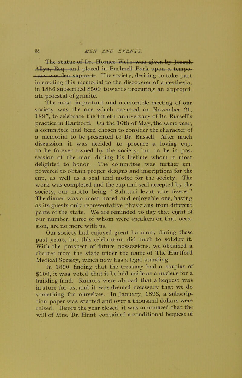 The atatuc of Dr. Horace Wells was given by Joseph Alryn, Eoq., and placed in Buahncll Park upon a tempo- rary wooden support; The society, desiring to take part in erecting this memorial to the discoverer of anaesthesia, in 1886 subscribed $500 towards procuring an appropri- ate pedestal of granite. The most important and memorable meeting of our society was the one which occurred on November 21, 1887, to celebrate the fiftieth anniversary of Dr. Russell's practice in Hartford. On the 16th of May, the same year, a committee had been chosen to consider the character of a memorial to be presented to Dr. Russell. After much discussion it was decided to procure a loving cup, to be forever owned by the society, but to be in pos- session of the man during his lifetime whom it most delighted to honor. The committee was further em- powered to obtain proper designs and inscriptions for the cup, as well as a seal and motto for the society. The work was completed and the cup and seal accepted by the society, our motto being Salutari levat arte fessos. The dinner was a most noted and enjoyable one, having as its guests only representative physicians from different parts of the state. We are reminded to-day that eight of our number, three of whom were speakers on that occa- sion, are no more with us. Our society had enjoyed great harmony during these past years, but this celebration did much to solidify it. With the prospect of future possessions, we obtained a charter from the state under the name of The Hartford Medical Society, which now has a legal standing. In 1890, finding that the treasury had a surplus of $100, it was voted that it be laid aside as a nucleus for a building fund. Rumors were abroad that a bequest was in store for us, and it was deemed necessary that we do something for ourselves. In January, 1893, a subscrip- tion paper was started and over a thousand dollars were raised. Before the year closed, it was announced that the will of Mrs. Dr. Hunt contained a conditional bequest of