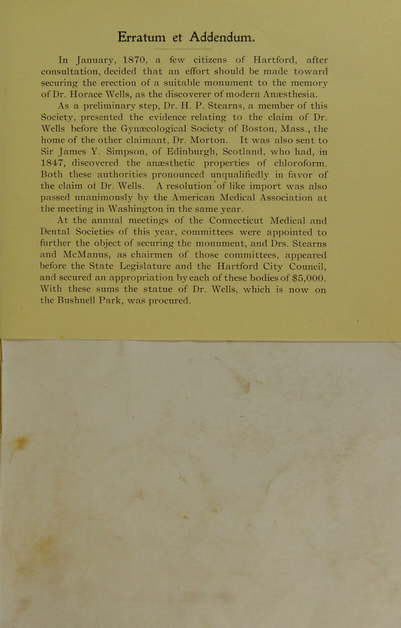 Erratum et Addendum. In January, 1870, a few citizens of Hartford, after consultation, decided that an effort should be made toward securing the erection of a suitable monument to the memory of Dr. Horace Wells, as the discoverer of modern Anaesthesia. As a preliminary step, Dr. H. P. Stearns, a member of this Society, presented the evidence relating to the claim of Dr. Wells before the Gynaecological Society of Boston, Mass., the home of the other claimant, Dr. Morton. It was also sent to Sir James Y. Simpson, of Edinburgh, Scotland, who had, in 1847, discovered the anaesthetic properties of chloroform. Both these authorities pronounced unqualifiedly in favor of the claim of Dr. Wells. A resolution of like import was also passed unanimously by the American Medical Association at the meeting in Washington in the same year. At the annual meetings of the Connecticut Medical and Dental Societies of this year, committees were appointed to further the object of securing the monument, and Drs. Stearns and McManus, as chairmen of those committees, appeared before the State Legislature and the Hartford City Council, and secured an appropriation by each of these bodies of $5,000. With these sums the statue of Dr. Wells, which is now on the Bushnell Park, was procured.