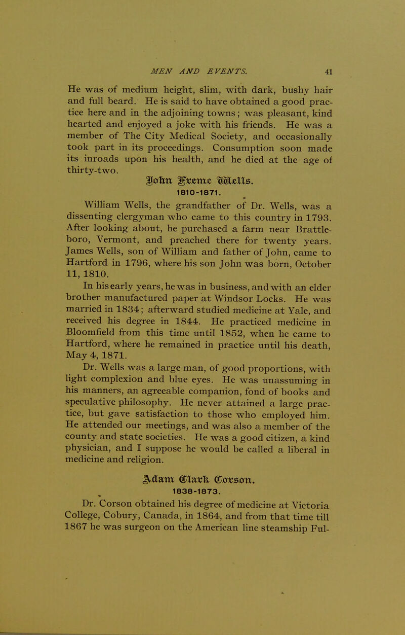 He was of medium height, slim, with dark, bushy hair and full beard. He is said to have obtained a good prac- tice here and in the adjoining towns; was pleasant, kind hearted and enjoyed a joke with his friends. He was a member of The City Medical Society, and occasionally took part in its proceedings. Consumption soon made its inroads upon his health, and he died at the age of thirty-two. 1810-1871. William Wells, the grandfather of Dr. Wells, was a dissenting clergyman who came to this country in 1793. After looking about, he purchased a farm near Brattle- boro, Vermont, and preached there for twenty years. James Wells, son of William and father of John, came to Hartford in 1796, where his son John was born, October 11, 1810. In his early years, he was in business, and with an elder brother manufactured paper at Windsor Locks. He was married in 1834; afterward studied medicine at Yale, and received his degree in 1844. He practiced medicine in Bloomfield from this time until 1852, when he came to Hartford, where he remained in practice until his death, May 4, 1871. Dr. Wells was a large man, of good proportions, with light complexion and blue eyes. He was unassuming in his manners, an agreeable companion, fond of books and speculative philosophy. He never attained a large prac- tice, but gave satisfaction to those who employed him. He attended our meetings, and was also a member of the county and state societies. He was a good citizen, a kind physician, and I suppose he would be called a liberal in medicine and religion. 1838-1873. Dr. Corson obtained his degree of medicine at Victoria College, Cobury, Canada, in 1864, and from that time till 1867 he was surgeon on the American line steamship Ful-