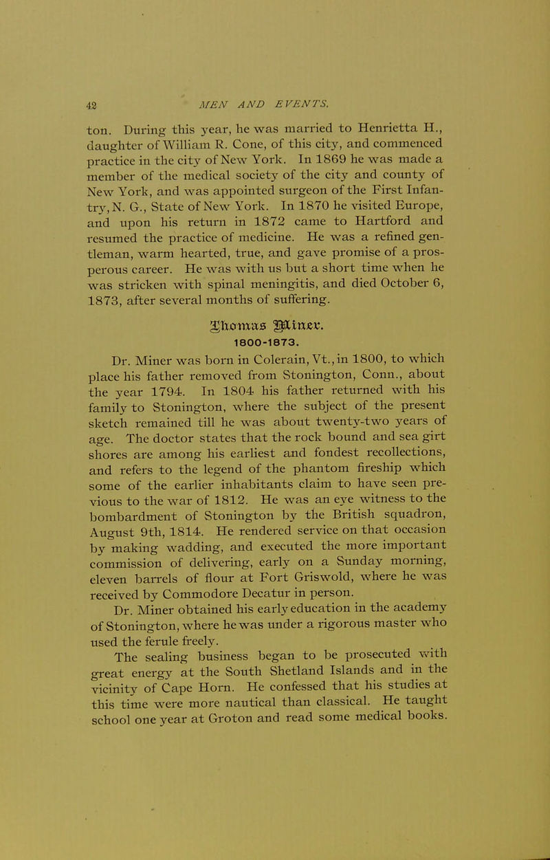 ton. During this year, he was married to Henrietta H., daughter of William R. Cone, of this city, and commenced practice in the city of New York. In 1869 he was made a member of the medical society of the city and county of New York, and was appointed surgeon of the First Infan- try, N. G., State of New York. In 1870 he visited Europe, and upon his return in 1872 came to Hartford and resumed the practice of medicine. He was a refined gen- tleman, warm hearted, true, and gave promise of a pros- perous career. He was with us but a short time when he was stricken with spinal meningitis, and died October 6, 1873, after several months of suffering. glxjcrmas iptirxjev. 1800-1873. Dr. Miner was born in Colerain, Vt.,in 1800, to which place his father removed from Stonington, Conn., about the year 1794. In 1804 his father returned with his family to Stonington, where the subject of the present sketch remained till he was about twenty-two years of age. The doctor states that the rock bound and sea girt shores are among his earliest and fondest recollections, and refers to the legend of the phantom fireship which some of the earlier inhabitants claim to have seen pre- vious to the war of 1812. He was an eye witness to the bombardment of Stonington by the British squadron, August 9th, 1814. He rendered service on that occasion by making wadding, and executed the more important commission of delivering, early on a Sunday morning, eleven barrels of flour at Fort Griswold, where he was received by Commodore Decatur in person. Dr. Miner obtained his early education in the academy of Stonington, where he was under a rigorous master who used the ferule freely. The sealing business began to be prosecuted with great energy at the South Shetland Islands and in the vicinity of Cape Horn. He confessed that his studies at this time were more nautical than classical. He taught school one year at Grot on and read some medical books.