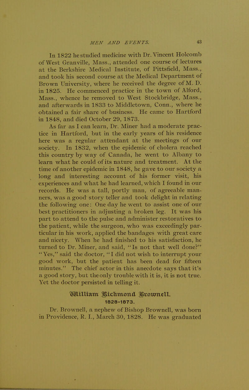 In 1822 he studied medicine with Dr. Vincent Holcomb of West Granville, Mass., attended one course of lectures at the Berkshire Medical Institute, of Pittsfield, Mass., and took his second course at the Medical Department of Brown University, where he received the degree of M. D. in 1825. He commenced practice in the town of Alford, Mass., whence he removed to West Stockbridge, Mass., and afterwards in 1833 to Middletown, Conn., where he obtained a fair share of business. He came to Hartford in 1848, and died October 29, 1873. As far as I can learn, Dr. Miner had a moderate prac- tice in Hartford, but in the early years of his residence here was a regular attendant at the meetings of our society. In 1832, when the epidemic of cholera reached this country by way of Canada, he went to Albany to learn what he could of its nature and treatment. At the time of another epidemic in 1848, he gave to our society a long and interesting account of his former visit, his experiences and what he had learned, which I found in our records. He was a tall, portly man, of agreeable man- ners, was a good story teller and took delight in relating the following one: One day he went to assist one of our best practitioners in adjusting a broken leg. It was his part to attend to the pulse and administer restoratives to the patient, while the surgeon, who was exceedingly par- ticular in his work, applied the bandages with great care and nicety. When he had finished to his satisfaction, he turned to Dr. Miner, and said, Is not that well done? Yes, said the doctor, I did not wish to interrupt your good work, but the patient has been dead for fifteen minutes. The chief actor in this anecdote says that it's a good story, but the only trouble with it is, it is not true. Yet the doctor persisted in telling it. WiXIiam IpjcTtmmxfl ^xownzll. 1828-1873. Dr. Brownell, a nephew of Bishop Brownell, was born in Providence, R. I., March 30, 1828. He was graduated