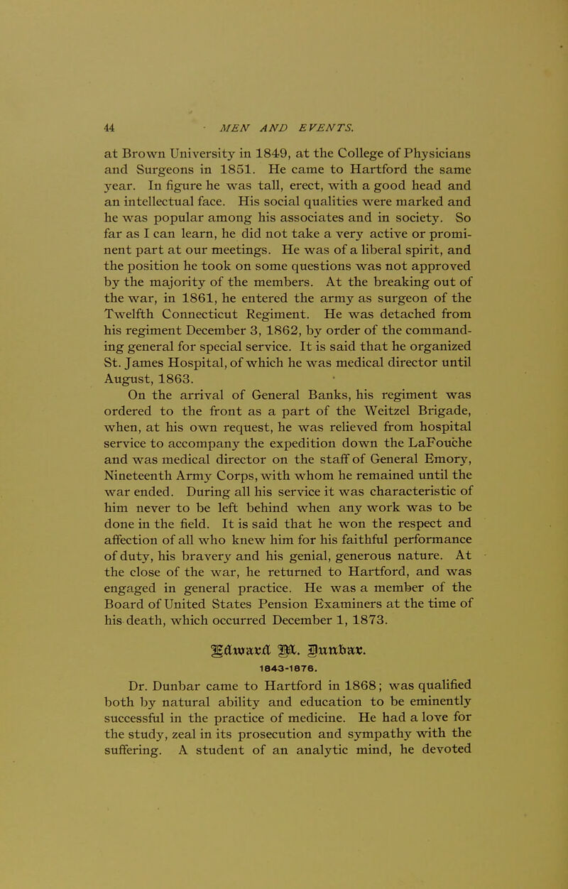at Brown University in 1849, at the College of Physicians and Surgeons in 1851. He came to Hartford the same year. In figure he was tall, erect, with a good head and an intellectual face. His social qualities were marked and he was popular among his associates and in society. So far as I can learn, he did not take a very active or promi- nent part at our meetings. He was of a liberal spirit, and the position he took on some questions was not approved by the majority of the members. At the breaking out of the war, in 1861, he entered the army as surgeon of the Twelfth Connecticut Regiment. He was detached from his regiment December 3, 1862, by order of the command- ing general for special service. It is said that he organized St. James Hospital, of which he was medical director until August, 1863. On the arrival of General Banks, his regiment was ordered to the front as a part of the Weitzel Brigade, when, at his own request, he was relieved from hospital service to accompany the expedition down the LaFouche and was medical director on the staff of General Emory, Nineteenth Army Corps, with whom he remained until the war ended. During all his service it was characteristic of him never to be left behind when any work was to be done in the field. It is said that he won the respect and affection of all who knew him for his faithful performance of duty, his bravery and his genial, generous nature. At the close of the war, he returned to Hartford, and was engaged in general practice. He was a member of the Board of United States Pension Examiners at the time of his death, which occurred December 1, 1873. 1843-1876. Dr. Dunbar came to Hartford in 1868; was qualified both by natural ability and education to be eminently successful in the practice of medicine. He had a love for the study, zeal in its prosecution and sympathy with the suffering. A student of an analytic mind, he devoted