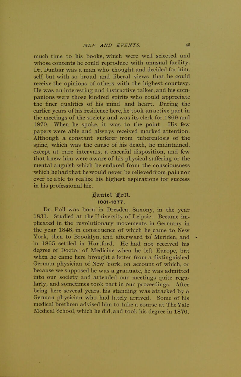 much time to his books, which were well selected and whose contents he could reproduce with unusual facility. Dr. Dunbar was a man who thought and decided for him- self, but with so broad and liberal views that he could receive the opinions of others with the highest courtesy. He was an interesting and instructive talker, and his com- panions were those kindred spirits who could appreciate the finer qualities of his mind and heart. During the earlier years of his residence here, he took an active part in the meetings of the society and was its clerk for 1869 and 1870. When he spoke, it was to the point. His few papers were able and always received marked attention. Although a constant sufferer from tuberculosis of the spine, which was the cause of his death, he maintained, except at rare intervals, a cheerful disposition, and few that knew him were aware of his physical suffering or the mental anguish which he endured from the consciousness which he had that he would never be relieved from pain nor ever be able to realize his highest aspirations for success in his professional life. $<mieX 'gall. 1831-1877. Dr. Poll was born in Dresden, Saxony, in the year 1831. Studied at the University of Leipsic. Became im- plicated in the revolutionary movements in Germany in the year 1848, in consequence of which he came to New York, then to Brooklyn, and afterward to' Meriden, and - in 1865 settled in Hartford. He had not received his degree of Doctor of Medicine when he left Europe, but when he came here brought a letter from a distinguished German physician of New York, on account of which, or because we supposed he was a graduate, he was admitted into our society and attended our meetings quite regu- larly, and sometimes took part in our proceedings. After being here several years, his standing was attacked by a German physician who had lately arrived. Some of his medical brethren advised him to take a course at The Yale Medical School, which he did, and took his degree in 1870.