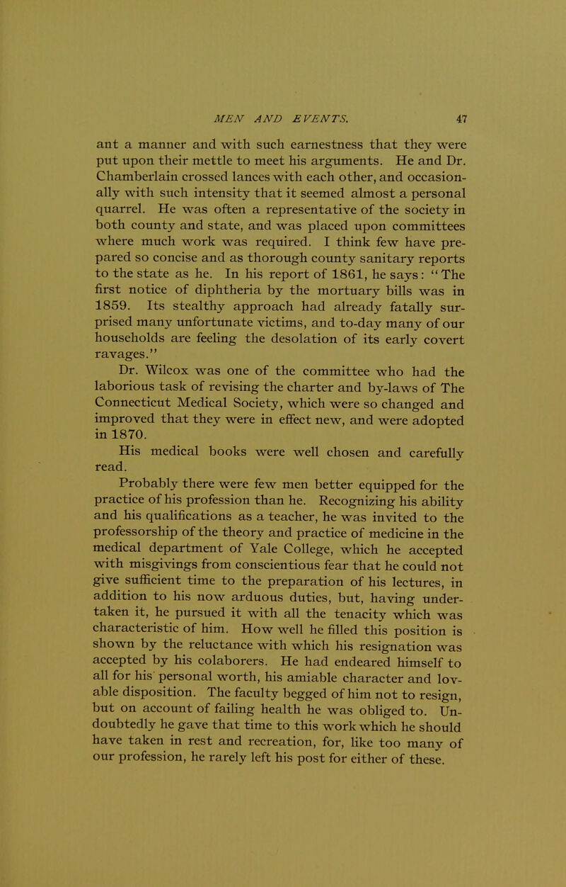 ant a manner and with such earnestness that they were put upon their mettle to meet his arguments. He and Dr. Chamberlain crossed lances with each other, and occasion- ally with such intensity that it seemed almost a personal quarrel. He was often a representative of the society in both county and state, and was placed upon committees where much work was required. I think few have pre- pared so concise and as thorough county sanitary reports to the state as he. In his report of 1861, he says: The first notice of diphtheria by the mortuary bills was in 1859. Its stealthy approach had already fatally sur- prised many unfortunate victims, and to-day many of our households are feeling the desolation of its early covert ravages. Dr. Wilcox was one of the committee who had the laborious task of revising the charter and by-laws of The Connecticut Medical Society, which were so changed and improved that they were in effect new, and were adopted in 1870. His medical books were well chosen and carefully read. Probably there were few men better equipped for the practice of his profession than he. Recognizing his ability and his qualifications as a teacher, he was invited to the professorship of the theory and practice of medicine in the medical department of Yale College, which he accepted with misgivings from conscientious fear that he could not give sufficient time to the preparation of his lectures, in addition to his now arduous duties, but, having under- taken it, he pursued it with all the tenacity which was characteristic of him. How well he filled this position is shown by the reluctance with which his resignation was accepted by his colaborers. He had endeared himself to all for his personal worth, his amiable character and lov- able disposition. The faculty begged of him not to resign, but on account of failing health he was obliged to. Un- doubtedly he gave that time to this work which he should have taken in rest and recreation, for, like too many of our profession, he rarely left his post for either of these.