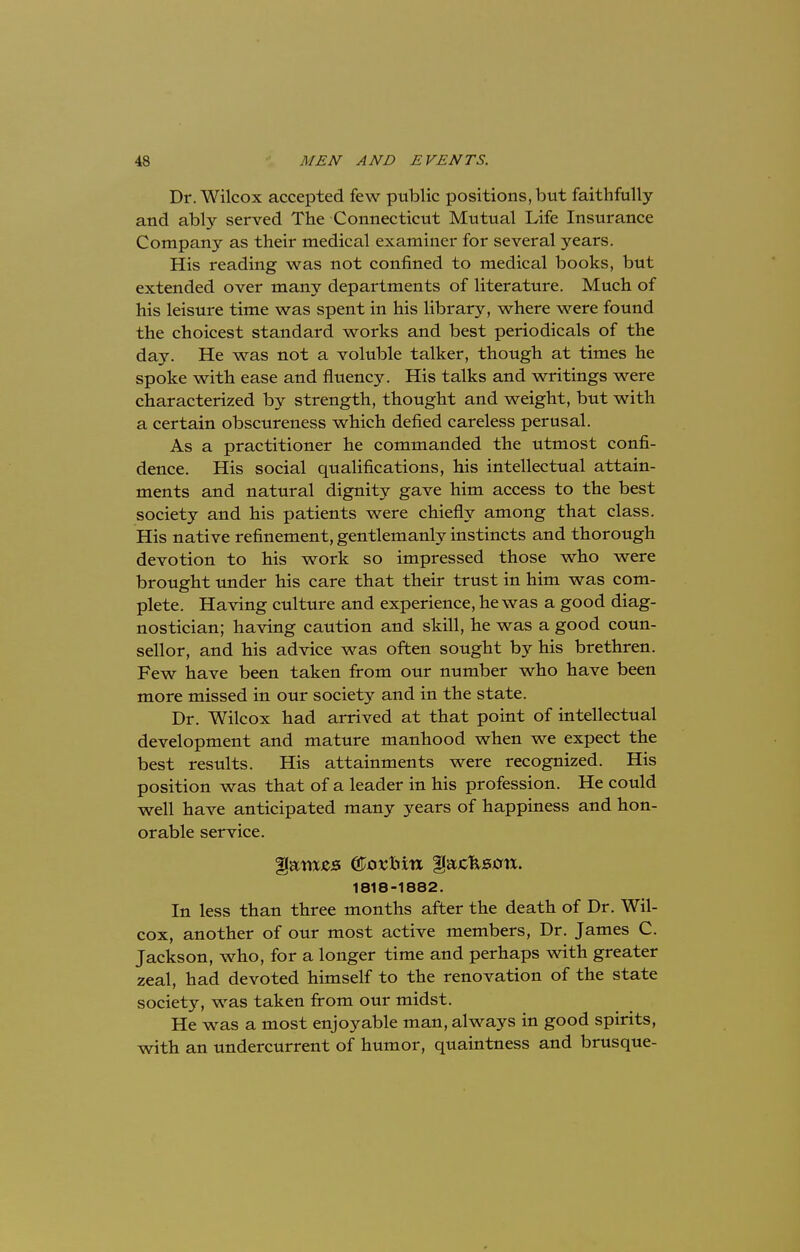 Dr. Wilcox accepted few public positions, but faithfully and ably served The Connecticut Mutual Life Insurance Company as their medical examiner for several years. His reading was not confined to medical books, but extended over many departments of literature. Much of his leisure time was spent in his library, where were found the choicest standard works and best periodicals of the day. He was not a voluble talker, though at times he spoke with ease and fluency. His talks and writings were characterized by strength, thought and weight, but with a certain obscureness which defied careless perusal. As a practitioner he commanded the utmost confi- dence. His social qualifications, his intellectual attain- ments and natural dignity gave him access to the best society and his patients were chiefly among that class. His native refinement, gentlemanly instincts and thorough devotion to his work so impressed those who were brought under his care that their trust in him was com- plete. Having culture and experience, he was a good diag- nostician; having caution and skill, he was a good coun- sellor, and his advice was often sought by his brethren. Few have been taken from our number who have been more missed in our society and in the state. Dr. Wilcox had arrived at that point of intellectual development and mature manhood when we expect the best results. His attainments were recognized. His position was that of a leader in his profession. He could well have anticipated many years of happiness and hon- orable service. Harass ©ostrttx flajcfcstftx. 1818-1882. In less than three months after the death of Dr. Wil- cox, another of our most active members, Dr. James C. Jackson, who, for a longer time and perhaps with greater zeal, had devoted himself to the renovation of the state society, was taken from our midst. He was a most enjoyable man, always in good spirits, with an undercurrent of humor, quaintness and brusque-