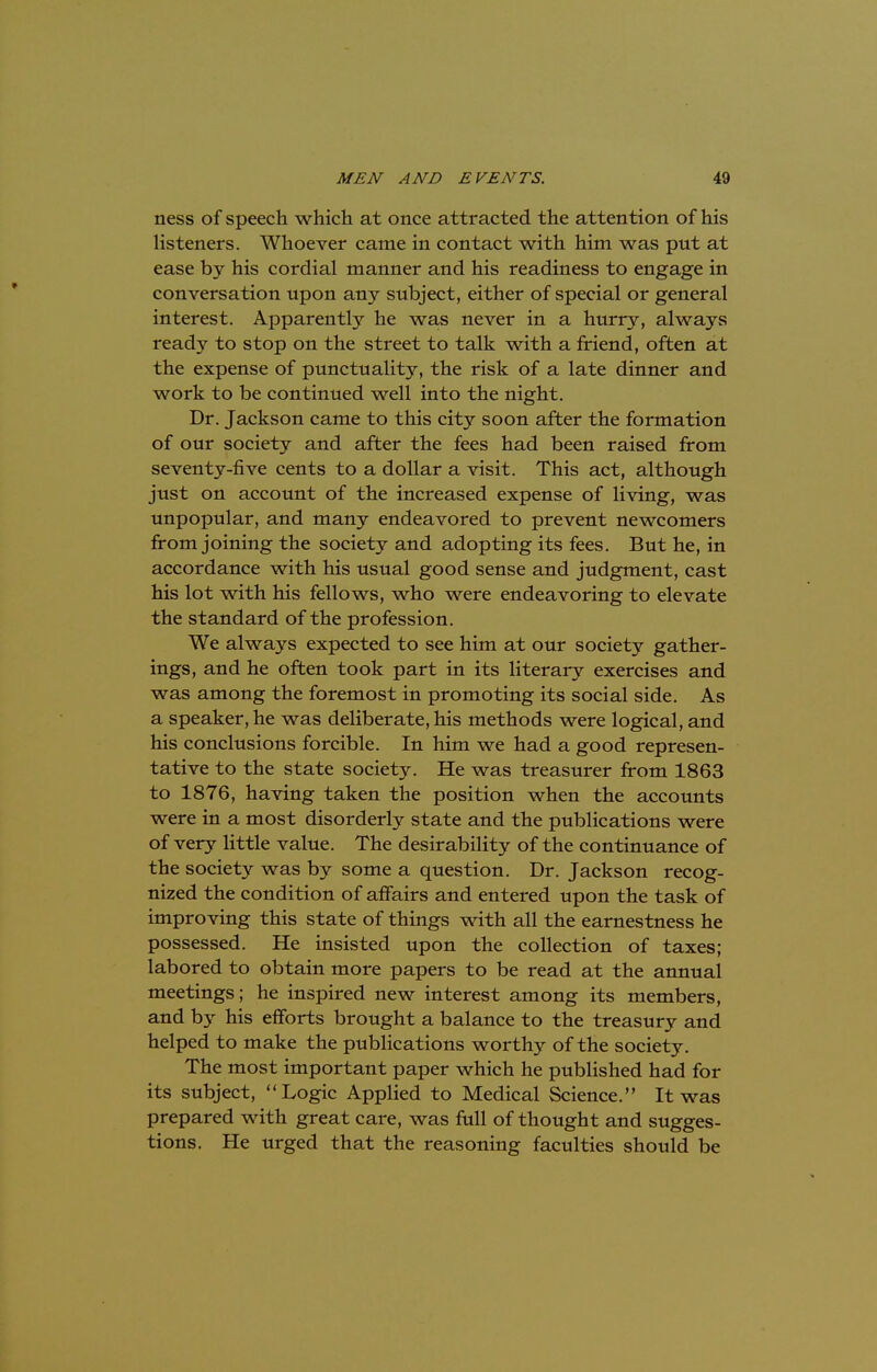 ness of speech which at once attracted the attention of his listeners. Whoever came in contact with him was put at ease by his cordial manner and his readiness to engage in conversation upon any subject, either of special or general interest. Apparently he was never in a hurry, always ready to stop on the street to talk with a friend, often at the expense of punctuality, the risk of a late dinner and work to be continued well into the night. Dr. Jackson came to this city soon after the formation of our society and after the fees had been raised from seventy-five cents to a dollar a visit. This act, although just on account of the increased expense of living, was unpopular, and many endeavored to prevent newcomers from joining the society and adopting its fees. But he, in accordance with his usual good sense and judgment, cast his lot with his fellows, who were endeavoring to elevate the standard of the profession. We always expected to see him at our society gather- ings, and he often took part in its literary exercises and was among the foremost in promoting its social side. As a speaker, he was deliberate, his methods were logical, and his conclusions forcible. In him we had a good represen- tative to the state society. He was treasurer from 1863 to 1876, having taken the position when the accounts were in a most disorderly state and the publications were of very little value. The desirability of the continuance of the society was by some a question. Dr. Jackson recog- nized the condition of affairs and entered upon the task of improving this state of things with all the earnestness he possessed. He insisted upon the collection of taxes; labored to obtain more papers to be read at the annual meetings; he inspired new interest among its members, and by his efforts brought a balance to the treasury and helped to make the publications worthy of the society. The most important paper which he published had for its subject, Logic Applied to Medical Science. It was prepared with great care, was full of thought and sugges- tions. He urged that the reasoning faculties should be