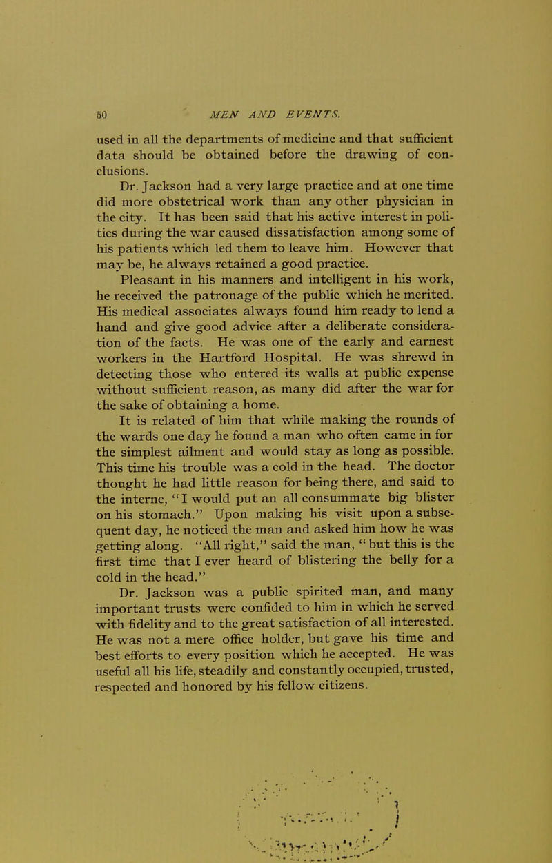 used in all the departments of medicine and that sufficient data should be obtained before the drawing of con- clusions. Dr. Jackson had a very large practice and at one time did more obstetrical work than any other physician in the city. It has been said that his active interest in poli- tics during the war caused dissatisfaction among some of his patients which led them to leave him. However that may be, he always retained a good practice. Pleasant in his manners and intelligent in his work, he received the patronage of the public which he merited. His medical associates always found him ready to lend a hand and give good advice after a deliberate considera- tion of the facts. He was one of the early and earnest workers in the Hartford Hospital. He was shrewd in detecting those who entered its walls at public expense without sufficient reason, as many did after the war for the sake of obtaining a home. It is related of him that while making the rounds of the wards one day he found a man who often came in for the simplest ailment and would stay as long as possible. This time his trouble was a cold in the head. The doctor thought he had little reason for being there, and said to the interne, I would put an all consummate big blister on his stomach. Upon making his visit upon a subse- quent day, he noticed the man and asked him how he was getting along. All right, said the man,  but this is the first time that I ever heard of blistering the belly for a cold in the head. Dr. Jackson was a public spirited man, and many important trusts were confided to him in which he served with fidelity and to the great satisfaction of all interested. He was not a mere office holder, but gave his time and best efforts to every position which he accepted. He was useful all his life, steadily and constantly occupied, trusted, respected and honored by his fellow citizens.