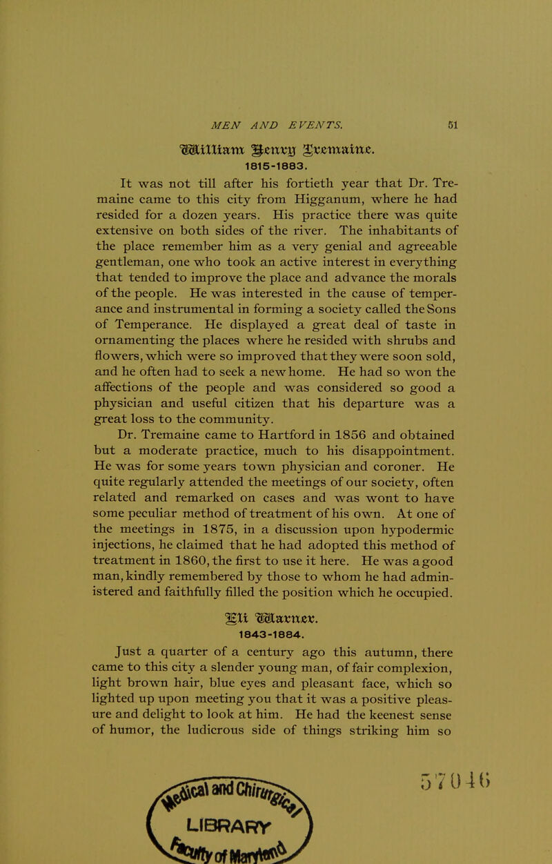1815-1883. It was not till after his fortieth year that Dr. Tre- maine came to this city from Higganum, where he had resided for a dozen years. His practice there was quite extensive on both sides of the river. The inhabitants of the place remember him as a very genial and agreeable gentleman, one who took an active interest in everything that tended to improve the place and advance the morals of the people. He was interested in the cause of temper- ance and instrumental in forming a society called the Sons of Temperance. He displayed a great deal of taste in ornamenting the places where he resided with shrubs and flowers, which were so improved that they were soon sold, and he often had to seek a new home. He had so won the affections of the people and was considered so good a physician and useful citizen that his departure was a great loss to the community. Dr. Tremaine came to Hartford in 1856 and obtained but a moderate practice, much to his disappointment. He was for some years town physician and coroner. He quite regularly attended the meetings of our society, often related and remarked on cases and was wont to have some peculiar method of treatment of his own. At one of the meetings in 1875, in a discussion upon hypodermic injections, he claimed that he had adopted this method of treatment in 1860, the first to use it here. He was a good man, kindly remembered by those to whom he had admin- istered and faithfully filled the position which he occupied. Just a quarter of a century ago this autumn, there came to this city a slender young man, of fair complexion, light brown hair, blue eyes and pleasant face, which so lighted up upon meeting you that it was a positive pleas- ure and delight to look at him. He had the keenest sense of humor, the ludicrous side of things striking him so %li Wlxvnzv. 1843-1884.