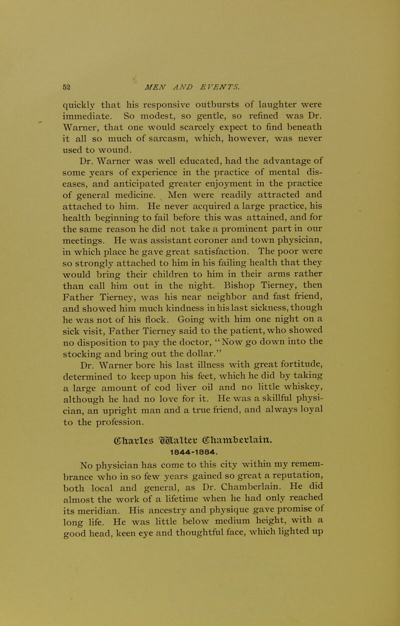 quickly that his responsive outbursts of laughter were immediate. So modest, so gentle, so refined was Dr. Warner, that one would scarcely expect to find beneath it all so much of sarcasm, which, however, was never used to wound. Dr. Warner was well educated, had the advantage of some years of experience in the practice of mental dis- eases, and anticipated greater enjoyment in the practice of general medicine. Men were readily attracted and attached to him. He never acquired a large practice, his health beginning to fail before this was attained, and for the same reason he did not take a prominent part in our meetings. He was assistant coroner and town physician, in which place he gave great satisfaction. The poor were so strongly attached to him in his failing health that they would bring their children to him in their arms rather than call him out in the night. Bishop Tierney, then Father Tierney, was his near neighbor and fast friend, and showed him much kindness in his last sickness, though he was not of his flock. Going with him one night on a sick visit, Father Tierney said to the patient, who showed no disposition to pay the doctor,  Now go down into the stocking and bring out the dollar. Dr. Warner bore his last illness with great fortitude, determined to keep upon his feet, which he did by taking a large amount of cod liver oil and no little whiskey, although he had no love for it. He was a skillful physi- cian, an upright man and a true friend, and always loyal to the profession. 1844-1884. No physician has come to this city within my remem- brance who in so few years gained so great a reputation, both local and general, as Dr. Chamberlain. He did almost the work of a lifetime when he had only reached its meridian. His ancestry and physique gave promise of long life. He was little below medium height, with a good head, keen eye and thoughtful face, which lighted up