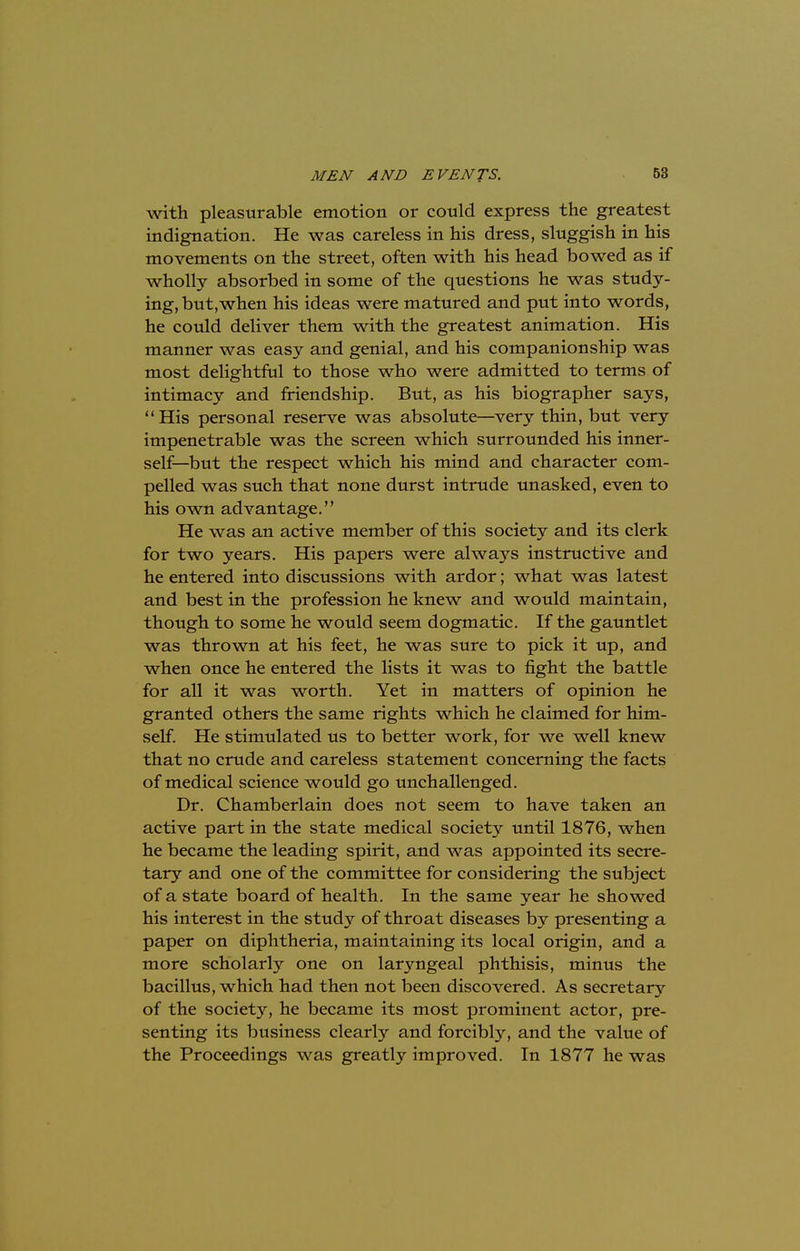 with pleasurable emotion or could express the greatest indignation. He was careless in his dress, sluggish in his movements on the street, often with his head bowed as if wholly absorbed in some of the questions he was study- ing, but,when his ideas were matured and put into words, he could deliver them with the greatest animation. His manner was easy and genial, and his companionship was most delightful to those who were admitted to terms of intimacy and friendship. But, as his biographer says, His personal reserve was absolute—very thin, but very impenetrable was the screen which surrounded his inner- self—but the respect which his mind and character com- pelled was such that none durst intrude unasked, even to his own advantage. He was an active member of this society and its clerk for two years. His papers were always instructive and he entered into discussions with ardor; what was latest and best in the profession he knew and would maintain, though to some he would seem dogmatic. If the gauntlet was thrown at his feet, he was sure to pick it up, and when once he entered the lists it was to fight the battle for all it was worth. Yet in matters of opinion he granted others the same rights which he claimed for him- self. He stimulated us to better work, for we well knew that no crude and careless statement concerning the facts of medical science would go unchallenged. Dr. Chamberlain does not seem to have taken an active part in the state medical society until 1876, when he became the leading spirit, and was appointed its secre- tary and one of the committee for considering the subject of a state board of health. In the same year he showed his interest in the study of throat diseases by presenting a paper on diphtheria, maintaining its local origin, and a more scholarly one on laryngeal phthisis, minus the bacillus, which had then not been discovered. As secretary of the society, he became its most prominent actor, pre- senting its business clearly and forcibly, and the value of the Proceedings was greatly improved. In 1877 he was