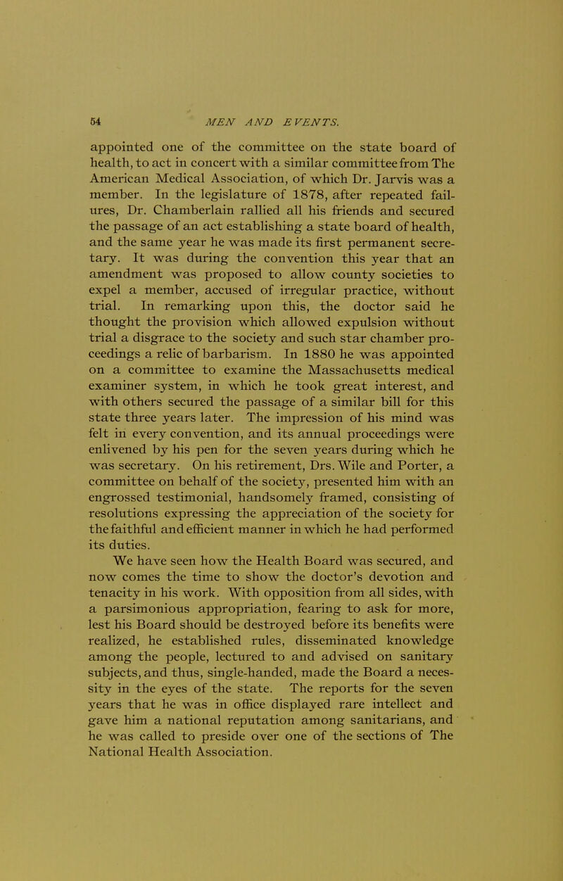 appointed one of the committee on the state board of health, to act in concert with a similar committee from The American Medical Association, of which Dr. Jarvis was a member. In the legislature of 1878, after repeated fail- ures, Dr. Chamberlain rallied all his friends and secured the passage of an act establishing a state board of health, and the same year he was made its first permanent secre- tary. It was during the convention this year that an amendment was proposed to allow county societies to expel a member, accused of irregular practice, without trial. In remarking upon this, the doctor said he thought the provision which allowed expulsion without trial a disgrace to the society and such star chamber pro- ceedings a relic of barbarism. In 1880 he was appointed on a committee to examine the Massachusetts medical examiner system, in which he took great interest, and with others secured the passage of a similar bill for this state three years later. The impression of his mind was felt in every convention, and its annual proceedings were enlivened by his pen for the seven years during which he was secretary. On his retirement, Drs. Wile and Porter, a committee on behalf of the society, presented him with an engrossed testimonial, handsomely framed, consisting of resolutions expressing the appreciation of the society for the faithful and efficient manner in which he had performed its duties. We have seen how the Health Board was secured, and now comes the time to show the doctor's devotion and tenacity in his work. With opposition from all sides, with a parsimonious appropriation, fearing to ask for more, lest his Board should be destroyed before its benefits were realized, he established rules, disseminated knowledge among the people, lectured to and advised on sanitary subjects, and thus, single-handed, made the Board a neces- sity in the eyes of the state. The reports for the seven years that he was in office displayed rare intellect and gave him a national reputation among sanitarians, and he was called to preside over one of the sections of The National Health Association.