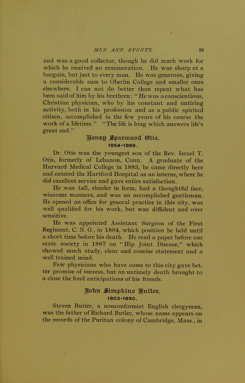 and was a good collector, though he did much work for which he received no remuneration. He was sharp at a bargain, but just to every man. He was generous, giving a considerable sum to Oberlin College and smaller ones elsewhere. I can not do better than repeat what has been said of him by his brethren:  He was a conscientious, Christian physician, who by his constant and untiring activity, both in his profession and as a public spirited citizen, accomplished in the few years of his course the work of a lifetime.  The life is long which answers life's great end. itaeij jgpaswjtfjcrfl ©lis. 1854-1889. Dr. Otis was the youngest son of the Rev. Israel T. Otis, formerly of Lebanon, Conn. A graduate of the Harvard Medical College in 1883, he came directly here and entered the Hartford Hospital as an interne, where he did excellent service and gave entire satisfaction. He was tall, slender in form, had a thoughtful face, winsome manners, and was an accomplished gentleman. He opened an office for general practice in this city, was well qualified for his work, but was diffident and over sensitive. He was appointed Assistant Surgeon of the First Regiment, C. N. G., in 1884, which position he held until a short time before his death. He read a paper before our state society in 1887 on Hip Joint Disease, which showed much study, clear and concise statement and a well trained mind. Few physicians who have come to this city gave bet- ter promise of success, but an untimely death brought to a close the fond anticipations of his friends. 1803-1890. Steven Butler, a nonconformist English clergyman, was the father of Richard Butler, whose name appears on the records of the Puritan colony of Cambridge, Mass., in