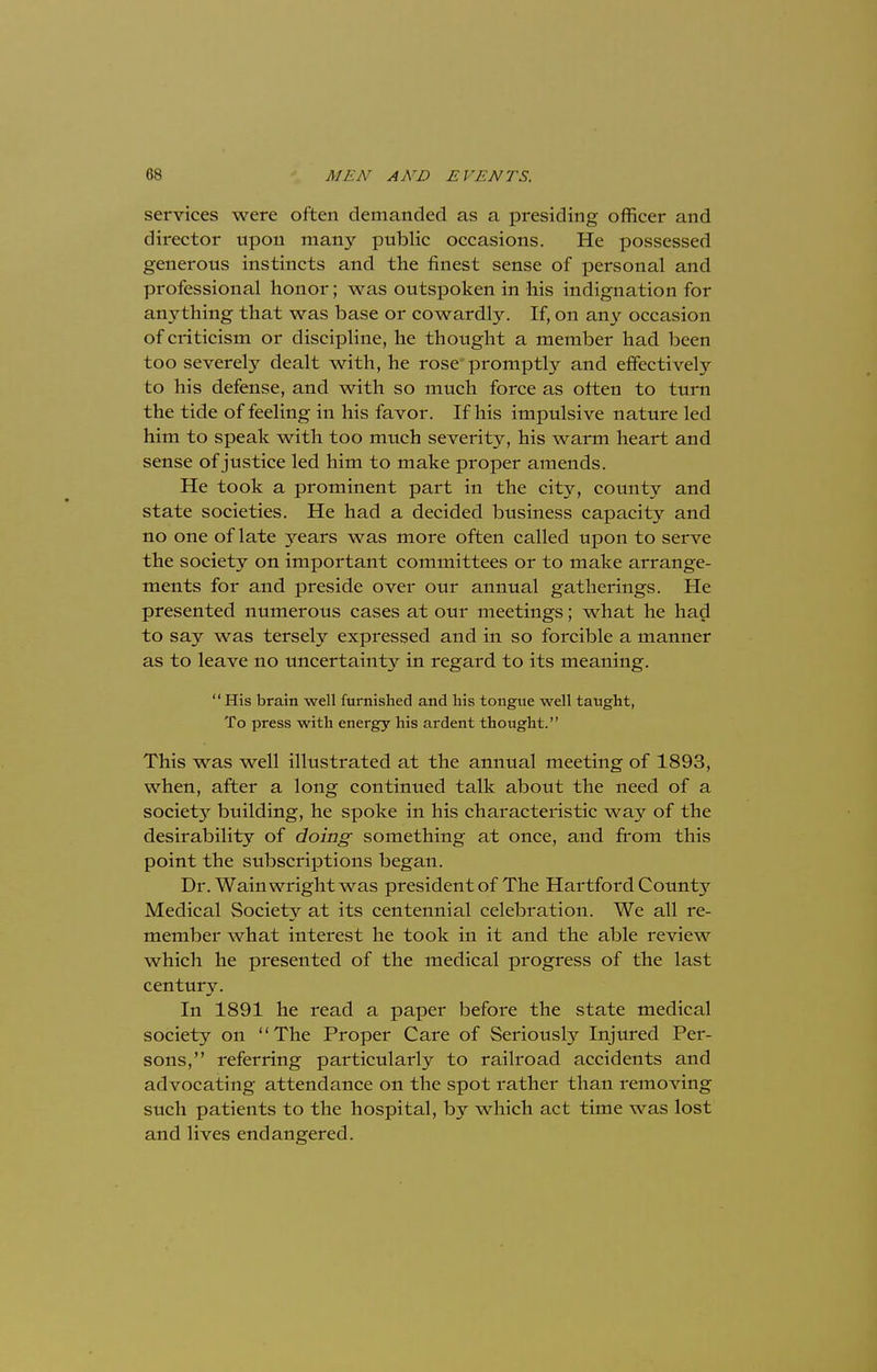 services were often demanded as a presiding officer and director upon many public occasions. He possessed generous instincts and the finest sense of personal and professional honor; was outspoken in his indignation for anything that was base or cowardly. If, on any occasion of criticism or discipline, he thought a member had been too severely dealt with, he rose promptly and effectively to his defense, and with so much force as often to turn the tide of feeling in his favor. If his impulsive nature led him to speak with too much severity, his warm heart and sense of justice led him to make proper amends. He took a prominent part in the city, county and state societies. He had a decided business capacity and no one of late years was more often called upon to serve the society on important committees or to make arrange- ments for and preside over our annual gatherings. He presented numerous cases at our meetings; what he had to say was tersely expressed and in so forcible a manner as to leave no uncertainty in regard to its meaning.  His brain well furnished and his tongue well taught, To press with energy his ardent thought. This was well illustrated at the annual meeting of 1893, when, after a long continued talk about the need of a society building, he spoke in his characteristic way of the desirability of doing something at once, and from this point the subscriptions began. Dr. Wainwrightwas president of The Hartford County Medical Society at its centennial celebration. We all re- member what interest he took in it and the able review which he presented of the medical progress of the last century. In 1891 he read a paper before the state medical society on The Proper Care of Seriously Injured Per- sons, referring particularly to railroad accidents and advocating attendance on the spot rather than removing such patients to the hospital, by which act time was lost and lives endangered.