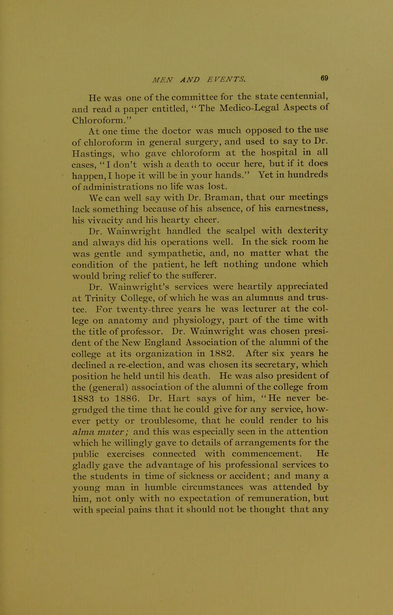 He was one of the committee for the state centennial, and read a paper entitled, The Medico-Legal Aspects of Chloroform. At one time the doctor was much opposed to the use of chloroform in general surgery, and used to say to Dr. Hastings, who gave chloroform at the hospital in all cases, I don't wish a death to occur here, but if it does happen, I hope it will be in your hands. Yet in hundreds of administrations no life was lost. We can well say with Dr. Braman, that our meetings lack something because of his absence, of his earnestness, his vivacity and his hearty cheer. Dr. Wainwright handled the scalpel with dexterity and always did his operations well. In the sick room he was gentle and sympathetic, and, no matter what the condition of the patient, he left nothing undone which would bring relief to the sufferer. Dr. Wainwright's services were heartily appreciated at Trinity College, of which he was an alumnus and trus- tee. For twenty-three years he was lecturer at the col- lege on anatomy and physiology, part of the time with the title of professor. Dr. Wainwright was chosen presi- dent of the New England Association of the alumni of the college at its organization in 1882. After six years he declined a re-election, and was chosen its secretary, which position he held until his death. He was also president of the (general) association of the alumni of the college from 1883 to 1886. Dr. Hart says of him, He never be- grudged the time that he could give for any service, how- ever petty or troublesome, that he could render to his alma mater; and this was especially seen in the attention which he willingly gave to details of arrangements for the public exercises connected with commencement. He gladly gave the advantage of his professional services to the students in time of sickness or accident; and many a young man in humble circumstances was attended by him, not only with no expectation of remuneration, but with special pains that it should not be thought that any