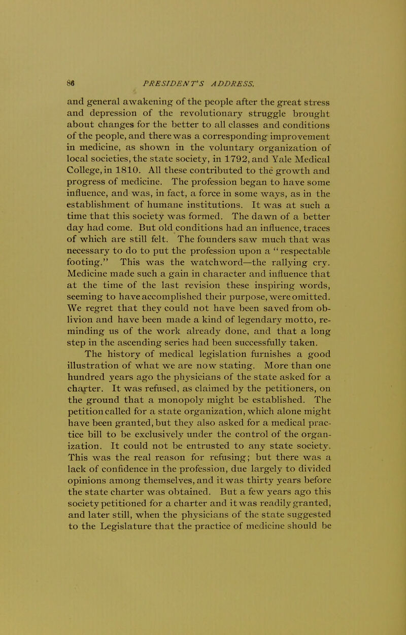 and general awakening of the people after the great stress and depression of the revolutionary struggle brought about changes for the better to all classes and conditions of the people, and there was a corresponding improvement in medicine, as shown in the voluntary organization of local societies, the state society, in 1792, and Yale Medical College, in 1810. All these contributed to the growth and progress of medicine. The profession began to have some influence, and was, in fact, a force in some ways, as in the establishment of humane institutions. It was at such a time that this society was formed. The dawn of a better day had come. But old conditions had an influence, traces of which are still felt. The founders saw much that was necessary to do to put the profession upon a respectable footing. This was the watchword—the rallying cry. Medicine made such a gain in character and influence that at the time of the last revision these inspiring words, seeming to have accomplished their purpose, were omitted. We regret that they could not have been saved from ob- livion and have been made a kind of legendary motto, re- minding us of the work already done, and that a long step in the ascending series had been successfully taken. The history of medical legislation furnishes a good illustration of what we are now stating. More than one hundred years ago the physicians of the state asked for a charter. It was refused, as claimed by the petitioners, on the ground that a monopoly might be established. The petition called for a state organization, which alone might have been granted, but they also asked for a medical prac- tice bill to be exclusively under the control of the organ- ization. It could not be entrusted to any state society. This was the real reason for refusing; but there was a lack of confidence in the profession, due largely to divided opinions among themselves, and it was thirty years before the state charter was obtained. But a few years ago this society petitioned for a charter and it was readily granted, and later still, when the physicians of the state suggested to the Legislature that the practice of medicine should be