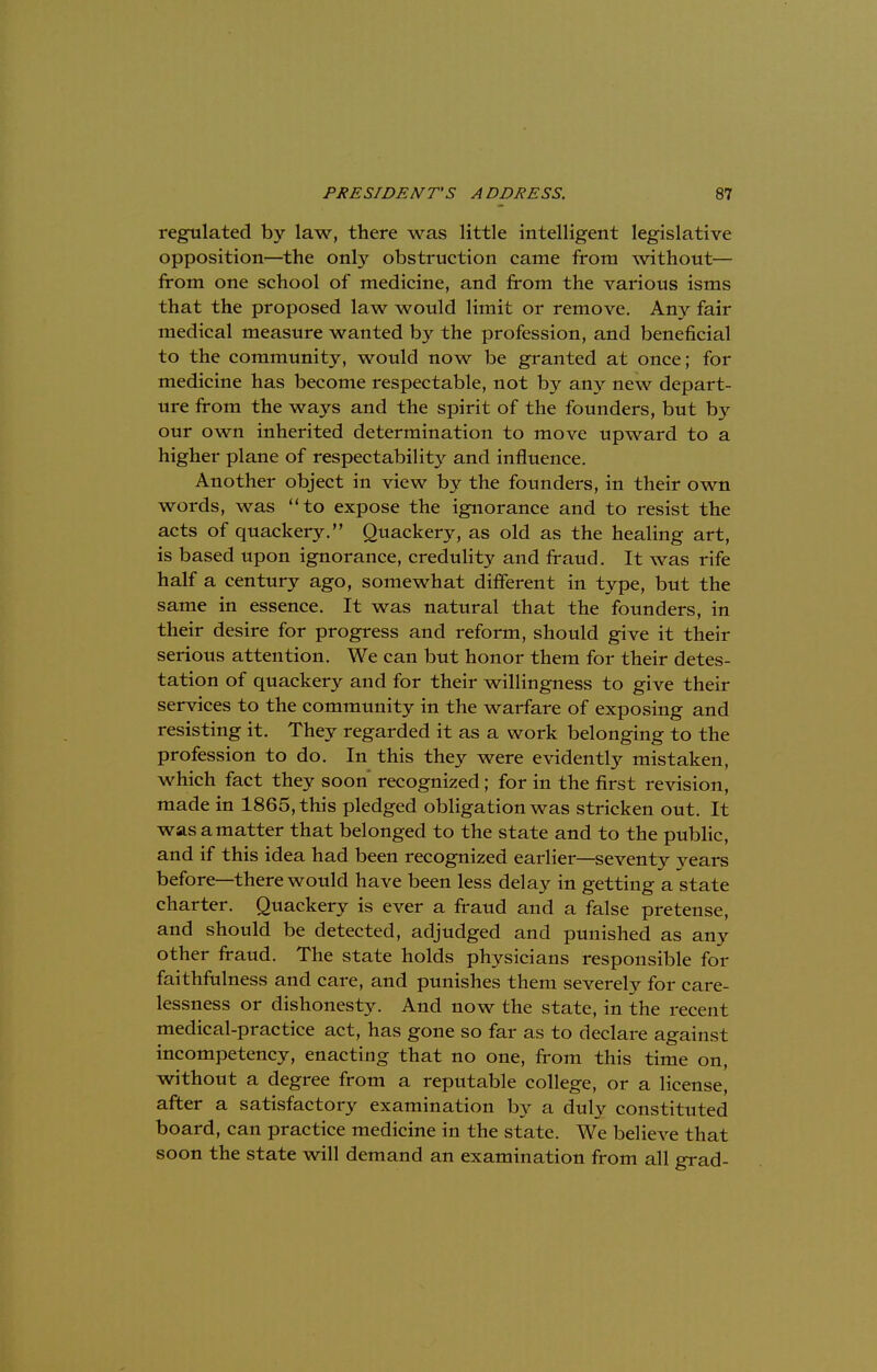 regulated by law, there was little intelligent legislative opposition—the only obstruction came from without— from one school of medicine, and from the various isms that the proposed law would limit or remove. Any fair medical measure wanted by the profession, and beneficial to the community, would now be granted at once; for medicine has become respectable, not by any new depart- ure from the ways and the spirit of the founders, but by our own inherited determination to move upward to a higher plane of respectability and influence. Another object in view by the founders, in their own words, was to expose the ignorance and to resist the acts of quackery. Quackery, as old as the healing art, is based upon ignorance, credulity and fraud. It was rife half a century ago, somewhat different in type, but the same in essence. It was natural that the founders, in their desire for progress and reform, should give it their serious attention. We can but honor them for their detes- tation of quackery and for their willingness to give their services to the community in the warfare of exposing and resisting it. They regarded it as a work belonging to the profession to do. In this they were evidently mistaken, which fact they soon* recognized; for in the first revision, made in 1865, this pledged obligation was stricken out. It was a matter that belonged to the state and to the public, and if this idea had been recognized earlier—seventy years before—there would have been less delay in getting a state charter. Quackery is ever a fraud and a false pretense, and should be detected, adjudged and punished as any other fraud. The state holds physicians responsible for faithfulness and care, and punishes them severely for care- lessness or dishonesty. And now the state, in the recent medical-practice act, has gone so far as to declare against incompetency, enacting that no one, from this time on, without a degree from a reputable college, or a license, after a satisfactory examination by a duly constituted board, can practice medicine in the state. We believe that soon the state will demand an examination from all grad-