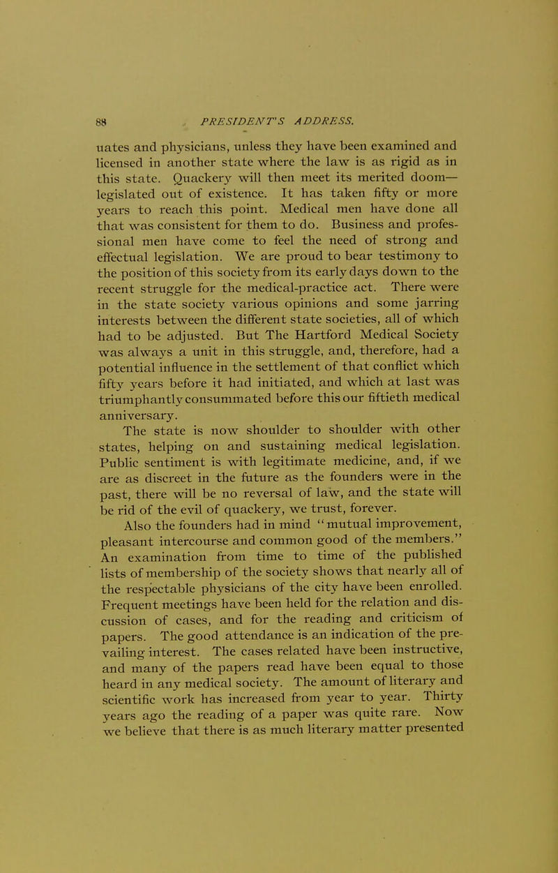 nates and physicians, unless they have been examined and licensed in another state where the law is as rigid as in this state. Quackery will then meet its merited doom- legislated out of existence. It has taken fifty or more years to reach this point. Medical men have done all that was consistent for them to do. Business and profes- sional men have come to feel the need of strong and effectual legislation. We are proud to bear testimony to the position of this society from its early days down to the recent struggle for the medical-practice act. There were in the state society various opinions and some jarring interests between the different state societies, all of which had to be adjusted. But The Hartford Medical Society was always a unit in this struggle, and, therefore, had a potential influence in the settlement of that conflict which fifty years before it had initiated, and which at last was triumphantly consummated before this our fiftieth medical anniversary. The state is now shoulder to shoulder with other states, helping on and sustaining medical legislation. Public sentiment is with legitimate medicine, and, if we are as discreet in the future as the founders were in the past, there will be no reversal of law, and the state will be rid of the evil of quackery, we trust, forever. Also the founders had in mind mutual improvement, pleasant intercourse and common good of the members. An examination from time to time of the published lists of membership of the society shows that nearly all of the respectable physicians of the city have been enrolled. Frequent meetings have been held for the relation and dis- cussion of cases, and for the reading and criticism of papers. The good attendance is an indication of the pre- vailing interest. The cases related have been instructive, and many of the papers read have been equal to those heard in any medical society. The amount of literary and scientific work has increased from year to year. Thirty years ago the reading of a paper was quite rare. Now we believe that there is as much literary matter presented
