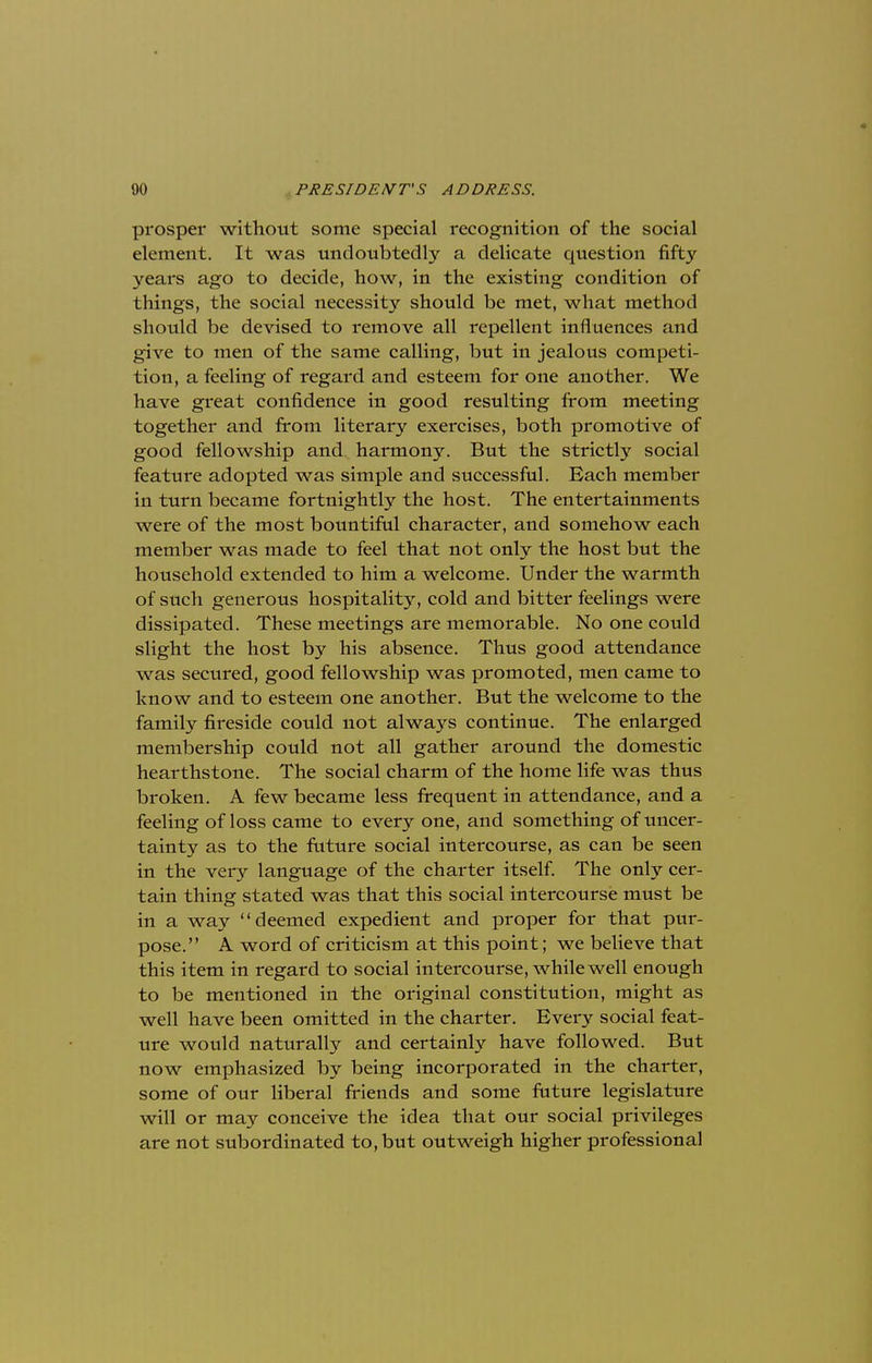 prosper without some special recognition of the social element. It was undoubtedly a delicate question fifty years ago to decide, how, in the existing condition of things, the social necessity should be met, what method should be devised to remove all repellent influences and give to men of the same calling, but in jealous competi- tion, a feeling of regard and esteem for one another. We have great confidence in good resulting from meeting together and from literary exercises, both promotive of good fellowship and harmony. But the strictly social feature adopted was simple and successful. Each member in turn became fortnightly the host. The entertainments were of the most bountiful character, and somehow each member was made to feel that not only the host but the household extended to him a welcome. Under the warmth of such generous hospitality, cold and bitter feelings were dissipated. These meetings are memorable. No one could slight the host by his absence. Thus good attendance was secured, good fellowship was promoted, men came to know and to esteem one another. But the welcome to the family fireside could not always continue. The enlarged membership could not all gather around the domestic hearthstone. The social charm of the home life was thus broken. A few became less frequent in attendance, and a feeling of loss came to every one, and something of uncer- tainty as to the future social intercourse, as can be seen in the very language of the charter itself. The only cer- tain thing stated was that this social intercourse must be in a way deemed expedient and proper for that pur- pose. A word of criticism at this point; we believe that this item in regard to social intercourse, while well enough to be mentioned in the original constitution, might as well have been omitted in the charter. Every social feat- ure would naturally and certainly have followed. But now emphasized by being incorporated in the charter, some of our liberal friends and some future legislature will or may conceive the idea that our social privileges are not subordinated to, but outweigh higher professional