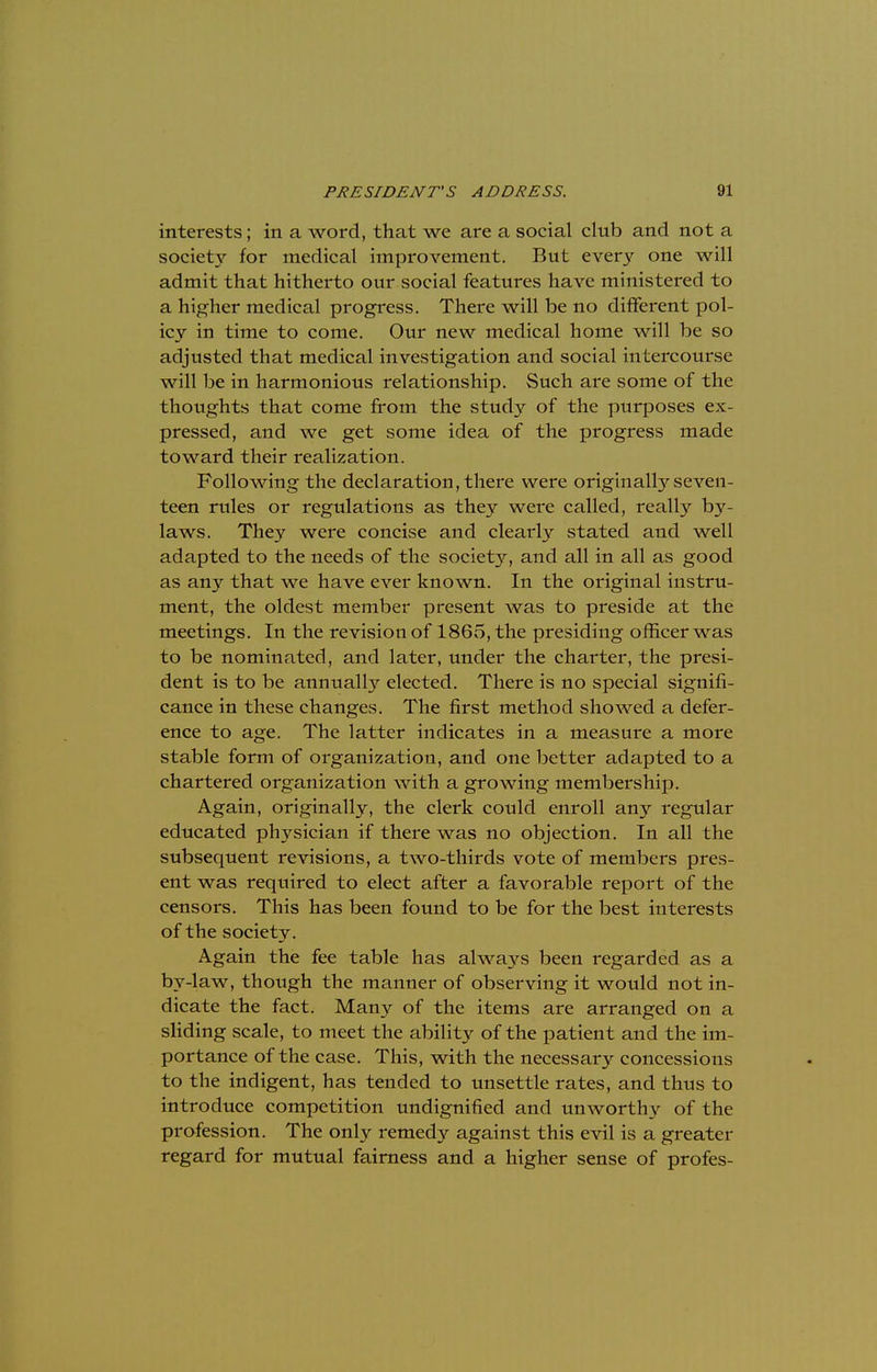 interests; in a word, that we are a social club and not a society for medical improvement. But every one will admit that hitherto our social features have ministered to a higher medical progress. There will be no different pol- icy in time to come. Our new medical home will be so adjusted that medical investigation and social intercourse will be in harmonious relationship. Such are some of the thoughts that come from the study of the purposes ex- pressed, and we get some idea of the progress made toward their realization. Following the declaration, there were originally seven- teen rules or regulations as they were called, really by- laws. They were concise and clearly stated and well adapted to the needs of the society, and all in all as good as any that we have ever known. In the original instru- ment, the oldest member present was to preside at the meetings. In the revision of 1865, the presiding officer was to be nominated, and later, under the charter, the presi- dent is to be anntially elected. There is no special signifi- cance in these changes. The first method showed a defer- ence to age. The latter indicates in a measure a more stable form of organization, and one better adapted to a chartered organization with a growing membership. Again, originally, the clerk could enroll any regular educated physician if there was no objection. In all the subsequent revisions, a two-thirds vote of members pres- ent was required to elect after a favorable report of the censors. This has been found to be for the best interests of the society. Again the fee table has always been regarded as a by-law, though the manner of observing it would not in- dicate the fact. Many of the items are arranged on a sliding scale, to meet the ability of the patient and the im- portance of the case. This, with the necessary concessions to the indigent, has tended to unsettle rates, and thus to introduce competition undignified and unworthy of the profession. The only remedy against this evil is a greater regard for mutual fairness and a higher sense of profes-