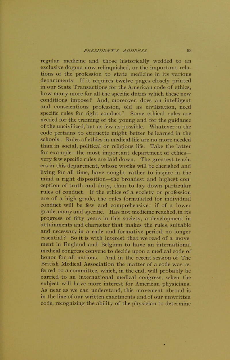 regular medicine and those historically wedded to an exclusive dogma now relinquished, or the important rela- tions of the profession to state medicine in its various departments. If it requires twelve pages closely printed in our State Transactions for the American code of ethics, how many more for all the specific duties which these new conditions impose? And, moreover, does an intelligent and conscientious profession, old as civilization, need specific rules for right conduct? Some ethical rules are needed for the training of the young and for the guidance of the uncivilized, but as few as possible. Whatever in the code pertains to etiquette might better be learned in the schools. Rules of ethics in medical life are no more needed than in social, political or religious life. Take the latter for example—the most important department of ethics— very few specific rules are laid down. The greatest teach- ers in this department, whose works will be cherished and living for all time, have sought rather to inspire in the mind a right disposition—the broadest and highest con- ception of truth and duty, than to lay down particular rules of conduct. If the ethics of a society or profession are of a high grade, the rules formulated for individual conduct will be few and comprehensive; if of a lower grade, many and specific. Has not medicine reached, in its progress of fifty years in this society, a development in attainments and character that makes the rules, suitable and necessary in a rude and formative period, no longer essential ? So it is with interest that we read of a move- ment in England and Belgium to have an international medical congress convene to decide upon a medical code of honor for all nations. And in the recent session of The British Medical Association the matter of a code was re- ferred to a committee, which, in the end, will probably be carried to an international medical congress, when the subject will have more interest for American physicians. As near as we can understand, this movement abroad is in the line of our written enactments and of our unwritten code, recognizing the ability of the physician to determine