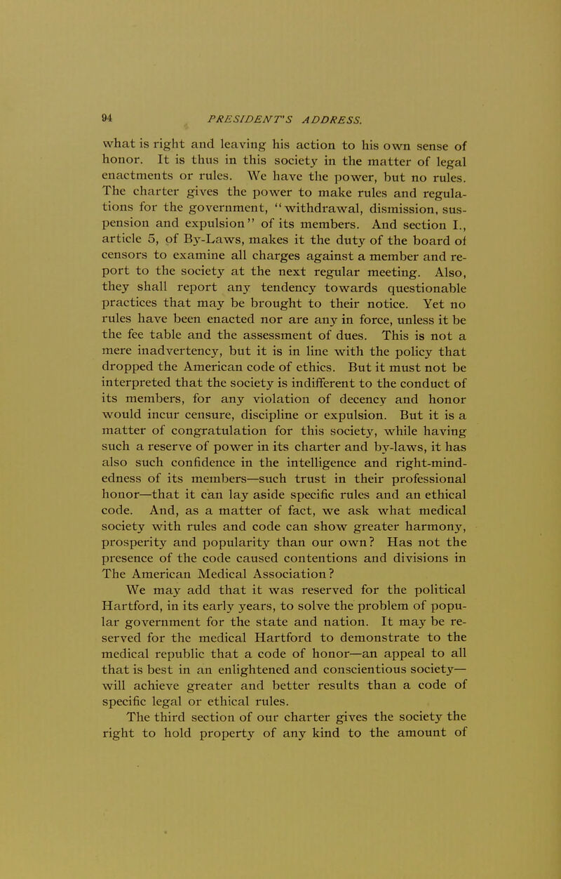 what is right and leaving his action to his own sense of honor. It is thus in this society in the matter of legal enactments or rules. We have the power, but no rules. The charter gives the power to make rules and regula- tions for the government, withdrawal, dismission, sus- pension and expulsion of its members. And section I., article 5, of Ity-Laws, makes it the duty of the board of censors to examine all charges against a member and re- port to the society at the next regular meeting. Also, they shall report any tendency towards questionable practices that may be brought to their notice. Yet no rules have been enacted nor are any in force, unless it be the fee table and the assessment of dues. This is not a mere inadvertency, but it is in line with the policy that dropped the American code of ethics. But it must not be interpreted that the society is indifferent to the conduct of its members, for any violation of decency and honor would incur censure, discipline or expulsion. But it is a matter of congratulation for this society, while having such a reserve of power in its charter and by-laws, it has also such confidence in the intelligence and right-mind- edness of its members—such trust in their professional honor—that it can lay aside specific rules and an ethical code. And, as a matter of fact, we ask what medical society with rules and code can show greater harmony, prosperity and popularity than our own? Has not the presence of the code caused contentions and divisions in The American Medical Association? We may add that it was reserved for the political Hartford, in its early years, to solve the problem of popu- lar government for the state and nation. It may be re- served for the medical Hartford to demonstrate to the medical republic that a code of honor—an appeal to all that is best in an enlightened and conscientious society— will achieve greater and better results than a code of specific legal or ethical rules. The third section of our charter gives the society the right to hold property of any kind to the amount of