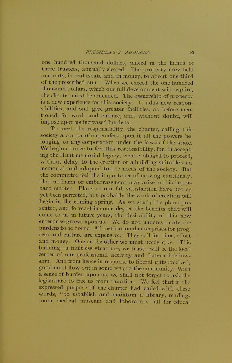 one hundred thousand dollars, placed in the hands of three trustees, annually elected. The property now held amounts, in real estate and in money, to about one-third of the prescribed sum. When we exceed the one hundred thousand dollars, which our full development will require, the charter must be amended. The ownership of property is a new experience for this society. It adds new respon- sibilities, and will give greater facilities, as before men- tioned, for work and culture, and, without doubt, will impose upon us increased burdens. To meet the responsibility, the charter, calling this society a corporation, confers upon it all the powers be- longing to any corporation under the laws of the state. We begin at once to feel this responsibility, for, in accept- ing the Hunt memorial legacy, we are obliged to proceed, without delay, to the erection of a building suitable as a memorial and adapted to the needs of the society. But the committee feel the importance of moving cautiously, that no harm or embarrassment may arise in this impor- tant matter. Plans to our full satisfaction have not as yet been perfected, but probably the work of erection will begin in the coming spring. As we study the plans pre- sented, and forecast in some degree the benefits that will come to us in future years, the desirability of this new enterprise grows upon us. We do not underestimate the burdens to be borne. All institutional enterprises for prog- ress and culture are expensive. They call for time, effort and money. One or the other we must needs give. This building— a faultless structure, we trust—will be the local center of our professional activity and fraternal fellow- ship. And from hence in response to liberal gifts received, good must flow out in some way to the communhy. With a sense of burden upon us, we shall not forget to ask the legislature to free us from taxation. We feel that if the expressed purpose of the charter had ended with these words, to establish and maintain a library, reading- room, medical museum and laboratory—all for educa-