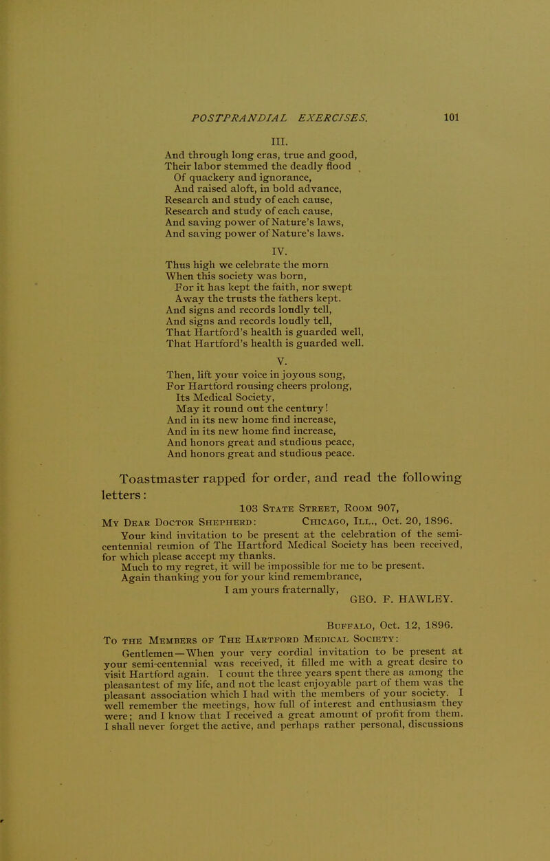 III. And through long eras, true and good, Their labor stemmed the deadly flood Of quackery and ignorance, And raised aloft, in bold advance, Research and study of each cause, Research and study of each cause, And saving power of Nature's laws, And saving power of Nature's laws. IV. Thus high we celebrate the morn When this society was born, For it has kept the faith, nor swept Away the trusts the fathers kept. And signs and records loudly tell, And signs and records loudly tell, That Hartford's health is guarded well, That Hartford's health is guarded well. V. Then, lift your voice in joyous song, For Hartford rousing cheers prolong, Its Medical Society, May it round out the century! And in its new home find increase, And in its new home find increase, And honors great and studious peace, And honors great and studious peace. Toastmaster rapped for order, and read the following letters: 103 State Street, Room 907, My Dear Doctor Shepherd: Chicago, III., Oct. 20,1896. Your kind invitation to be present at the celebration of the semi- centennial reunion of The Hartford Medical Society has been received, for which please accept my thanks. Much to my regret, it will be impossible for me to be present. Again thanking you for your kind remembrance, I am yours fraternally, GEO. F. HAWLEY. Buffalo, Oct. 12, 1896. To the Members of The Hartford Medical Society: Gentlemen—When your very cordial invitation to be present at your semi-centennial was received, it filled me with a great desire to visit Hartford again. I count the three years spent there as among the pleasantest of my life, and not the least enjoyable part of them was the pleasant association which I had with the members of your society. I well remember the meetings, how full of interest and enthusiasm they were; and I know that I received a great amount of profit from them. I shall never forget the active, and perhaps rather personal, discussions