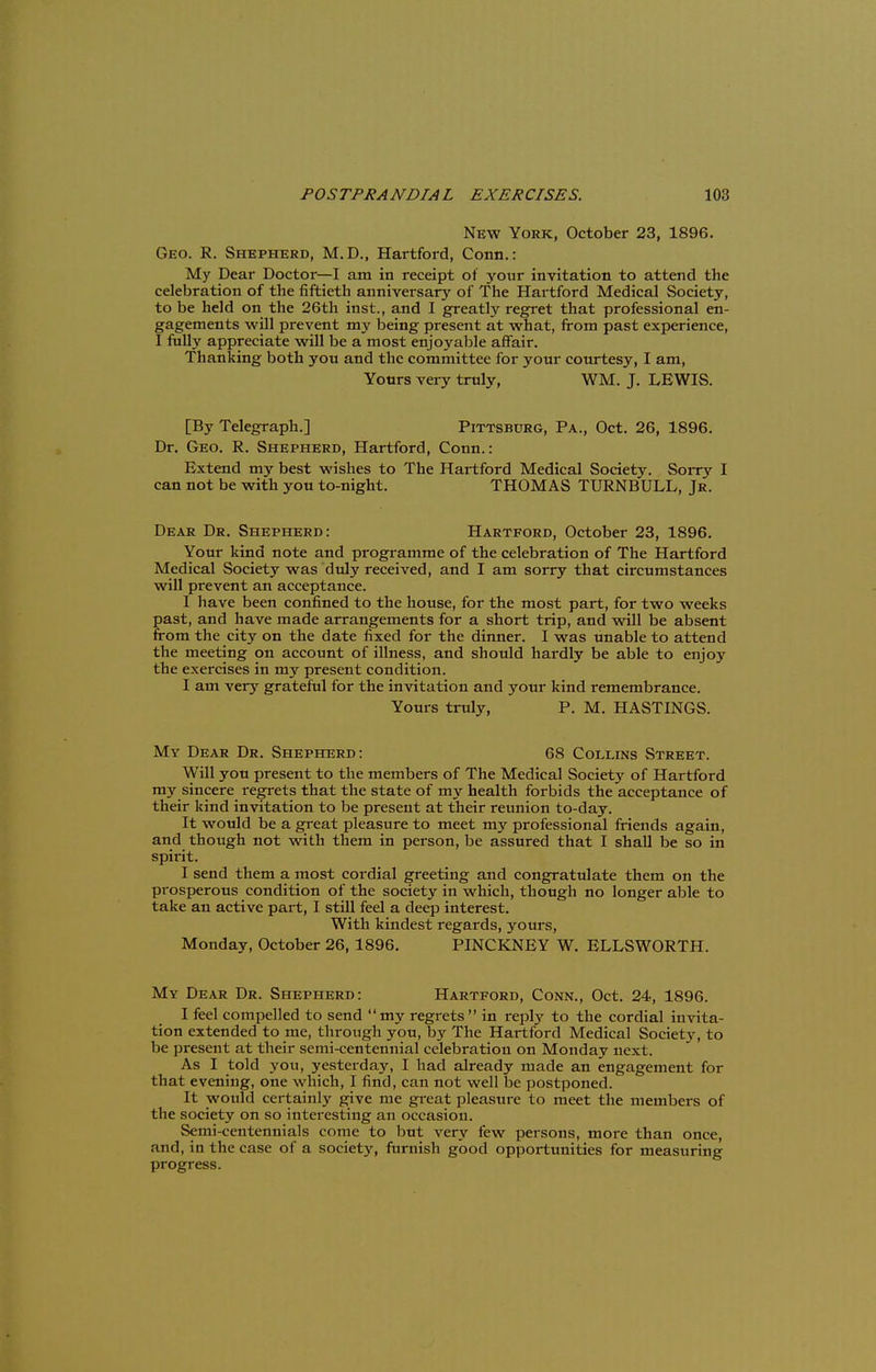 New York, October 23, 1896. Geo. R. Shepherd, M.D., Hartford, Conn.: My Dear Doctor—I am in receipt of your invitation to attend the celebration of the fiftieth anniversary of The Hartford Medical Society, to be held on the 26th inst., and I greatly regret that professional en- gagements will prevent my being present at what, from past experience, I fully appreciate will be a most enjoyable affair. Thanking both you and the committee for your courtesy, I am, Yours very truly, WM. J. LEWIS. [By Telegraph.] Pittsburg, Pa., Oct. 26, 1896. Dr. Geo. R. Shepherd, Hartford, Conn.: Extend my best wishes to The Hartford Medical Society. Sorry I can not be with you to-night. THOMAS TURNBULL, Jr. Dear Dr. Shepherd: Hartford, October 23, 1896. Your kind note and programme of the celebration of The Hartford Medical Society was duly received, and I am sorry that circumstances will prevent an acceptance. 1 have been confined to the house, for the most part, for two weeks past, and have made arrangements for a short trip, and will be absent from the city on the date fixed for the dinner. I was unable to attend the meeting on account of illness, and should hardly be able to enjoy the exercises in my present condition. I am very grateful for the invitation and your kind remembrance. Yours truly, P. M. HASTINGS. My Dear Dr. Shepherd: 68 Collins Street. Will you present to the members of The Medical Society of Hartford my sincere i-egrets that the state of my health forbids the acceptance of their kind invitation to be present at their reunion to-day. It would be a great pleasure to meet my professional friends again, and though not with them in person, be assured that I shall be so in spirit. I send them a most cordial greeting and congratulate them on the prosperous condition of the society in which, though no longer able to take an active part, I still feel a deep interest. With kindest regards, yours, Monday, October 26, 1896. PINCKNEY W. ELLSWORTH. My Dear Dr. Shepherd: Hartford, Conn., Oct. 24, 1896. I feel compelled to send my regrets  in reply to the cordial invita- tion extended to me, through you, by The Hartford Medical Societ}% to be present at their semi-centennial celebration on Monday next. As I told you, yesterday, I had already made an engagement for that evening, one which, I find, can not well be postponed. It would certainly give me great pleasure to meet the meinbei-s of the society on so interesting an occasion. Semi-centennials come to but very few persons, more than once, and, in the case of a society, furnish good opportunities for measuring progress.