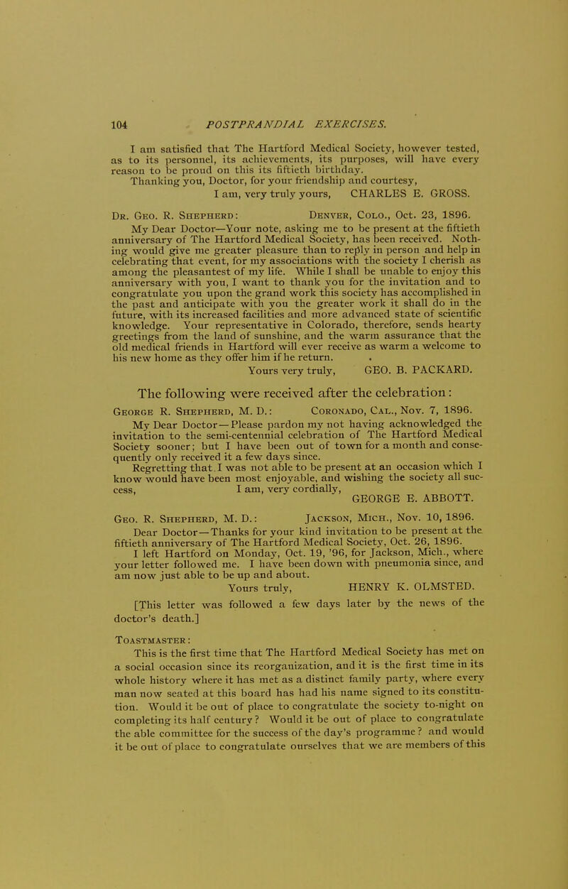 I am satisfied that The Hartford Medical Society, however tested, as to its personnel, its achievements, its purposes, will have every reason to be proud on this its fiftieth birthday. Thanking you, Doctor, for your friendship and courtesy, I am, very truly yours, CHARLES E. GROSS. Dr. Geo. R. Shepherd: Denver, Colo., Oct. 23, 1896. My Dear Doctor—Your note, asking me to be present at the fiftieth anniversary of The Hartford Medical Society, has been received. Noth- ing would give me greater pleasure than to reply in person and help in celebrating that event, for my associations with the society I cherish as among the pleasantest of my life. While I shall be unable to enjoy this anniversary with you, I want to thank you for the invitation and to congratulate you upon the grand work this society has accomplished in the past and anticipate with you the greater work it shall do in the future, with its increased facilities and more advanced state of scientific knowledge. Your representative in Colorado, therefore, sends hearty greetings from the land of sunshine, and the warm assurance that the old medical friends in Hartford will ever receive as warm a welcome to his new home as they offer him if he return. . Yours very truly, GEO. B. PACKARD. The following were received after the celebration: George R. Shepherd, M. D.: Coronado, Cal., Nov. 7, 1896. My Dear Doctor—Please pardon my not having acknowledged the invitation to the semi-centennial celebration of The Hartford Medical Society sooner; but I have been out of town for a month and conse- quently only received it a few days since. Regretting that. I was not able to be present at an occasion which I know would have been most enjoyable, and wishing the society all suc- cess, I am, very cordially, GEORGE E. ABBOTT. Geo. R. Shepherd, M. D.: Jackson, Mich., Nov. 10,1896. Dear Doctor—Thanks for your kind invitation to be present at the fiftieth anniversarv of The Hartford Medical Society, Oct. 26, 1896. I left Hartford on Monday, Oct. 19, '96, for Jackson, Mich., where your letter followed me. I have been down with pneumonia since, and am now just able to be up and about. Yours truly, HENRY K. OLMSTED. [This letter was followed a few days later by the news of the doctor's death.] TOASTMASTER: This is the first time that The Hartford Medical Society has met on a social occasion since its reorganization, and it is the first time in its whole history where it has met as a distinct family party, where every man now seated at this board has had his name signed to its constitu- tion. Would it be out of place to congratulate the society to-night on completing its half century? Would it be out of place to congratulate the able committee for the success of the day's programme ? and would it be out of place to congratulate ourselves that we are members of this