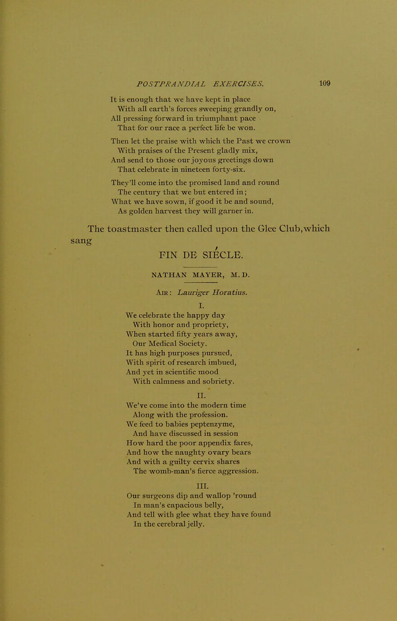 It is enough that we have kept in place With all earth's forces sweeping grandly on, All pressing forward in triumphant pace That for our race a perfect life be won. Then let the praise with which the Past we crown With praises of the Present gladly mix, And send to those our joyous greetings down That celebrate in nineteen forty-six. The3r'll come into the promised land and round The century that we but entered in; What we have sown, if good it be and sound, As golden harvest they will garner in. The toastmaster then called upon the Glee Club,which sang FIN DE SIECLE. NATHAN MAYER, M. D. Am: Lauriger Horatius. I. We celebrate the happy day With honor and propriety, When started fifty years away, Our Medical Society. It has high purposes pursued, With spirit of research imbued, And yet in scientific mood With calmness and sobriety. n. We've come into the modern time Along with the profession. We feed to babies peptenzyme, And have discussed in session How hard the poor appendix fares, And how the naughty ovary bears And with a guilty cervix shares The womb-man's fierce aggression. III. Our surgeons dip and wallop 'round In man's capacious belly, And tell with glee what they have found In the cerebral jelly.