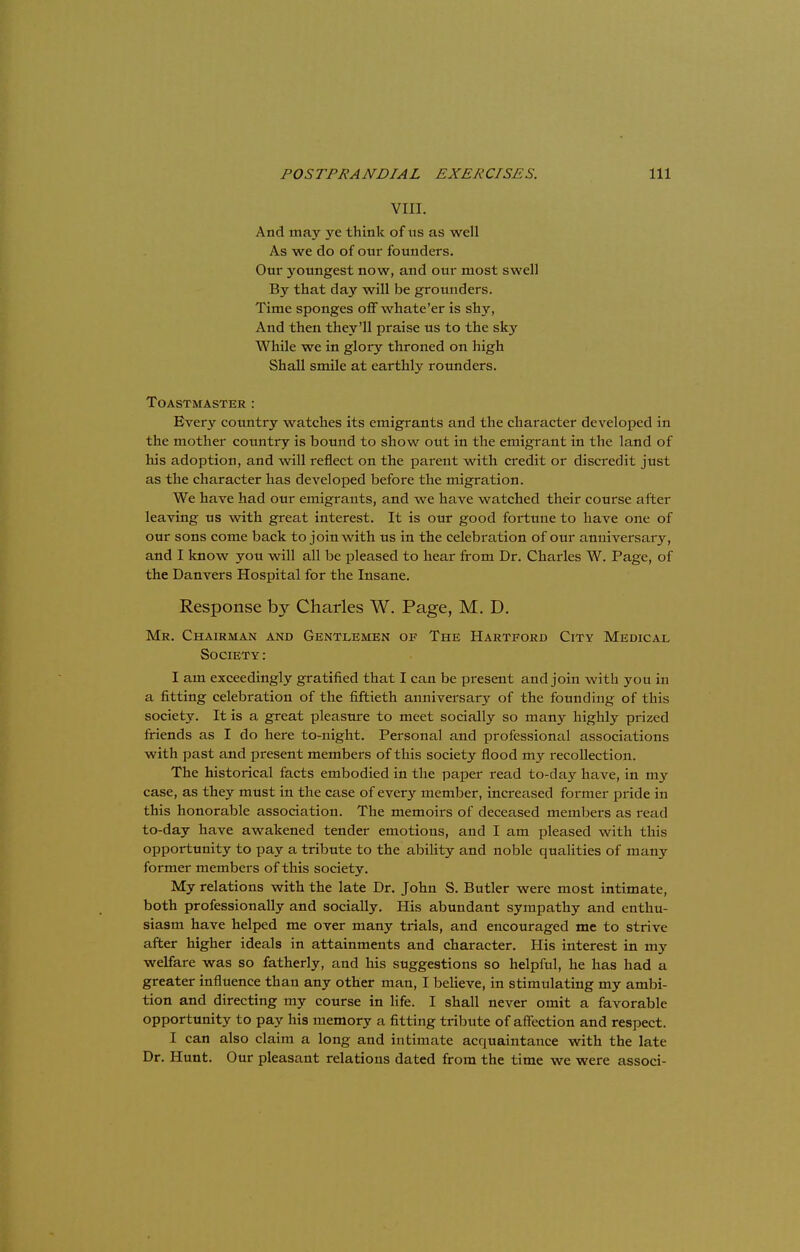 VIII. And may yc think of us as well As we do of onr founders. Our youngest now, and our most swell By that day will be grounders. Time sponges off whate'er is shy, And then they'll praise us to the sky While we in glory throned on high Shall smile at earthly rounders. TOASTMASTER : Every country watches its emigrants and the character developed in the mother country is bound to show out in the emigrant in the land of his adoption, and will reflect on the parent with credit or discredit just as the character has developed before the migration. We have had our emigrants, and we have watched their course after leaving us with great interest. It is our good fortune to have one of our sons come back to join with us in the celebration of our anniversary, and I know you will all be pleased to hear from Dr. Charles W. Page, of the Danvers Hospital for the Insane. Response by Charles W. Page, M. D. Mr. Chairman and Gentlemen of The Hartford City Medical Society : I am exceedingly gratified that I can be present and join with you in a fitting celebration of the fiftieth anniversary of the founding of this society. It is a great pleasure to meet socially so many highly prized friends as I do here to-night. Personal and professional associations with past and present members of this society flood my recollection. The historical facts embodied in the paper read to-day have, in my case, as they must in the case of every member, increased former pride in this honorable association. The memoirs of deceased members as read to-day have awakened tender emotions, and I am pleased with this opportunity to pay a tribute to the ability and noble qualities of many former members of this society. My relations with the late Dr. John S. Butler were most intimate, both professionally and socially. His abundant sympathy and enthu- siasm have helped me over many trials, and encouraged me to strive after higher ideals in attainments and character. His interest in my welfare was so fatherly, and his suggestions so helpful, he has had a greater influence than any other man, I believe, in stimulating my ambi- tion and directing my course in life. I shall never omit a favorable opportunity to pay his memory a fitting tribute of affection and respect. I can also claim a long and intimate acquaintance with the late Dr. Hunt. Our pleasant relations dated from the time we were associ-